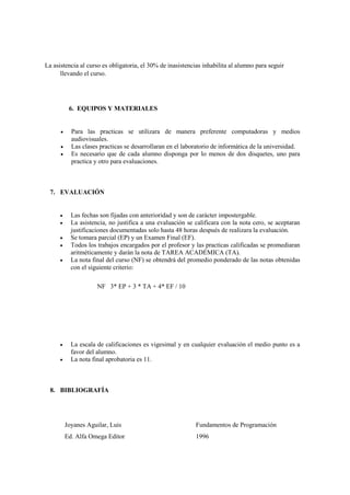 La asistencia al curso es obligatoria, el 30% de inasistencias inhabilita al alumno para seguir
      llevando el curso.




           6. EQUIPOS Y MATERIALES


           Para las practicas se utilizara de manera preferente computadoras y medios
            audiovisuales.
           Las clases practicas se desarrollaran en el laboratorio de informática de la universidad.
           Es necesario que de cada alumno disponga por lo menos de dos disquetes, uno para
            practica y otro para evaluaciones.



  7. EVALUACIÓN


           Las fechas son fijadas con anterioridad y son de carácter impostergable.
           La asistencia, no justifica a una evaluación se calificara con la nota cero, se aceptaran
            justificaciones documentadas solo hasta 48 horas después de realizara la evaluación.
           Se tomara parcial (EP) y un Examen Final (EF).
           Todos los trabajos encargados por el profesor y las practicas calificadas se promediaran
            aritméticamente y darán la nota de TAREA ACADÉMICA (TA).
           La nota final del curso (NF) se obtendrá del promedio ponderado de las notas obtenidas
            con el siguiente criterio:

                      NF 3* EP + 3 * TA + 4* EF / 10




           La escala de calificaciones es vigesimal y en cualquier evaluación el medio punto es a
            favor del alumno.
           La nota final aprobatoria es 11.



  8. BIBLIOGRAFÍA




          Joyanes Aguilar, Luis                             Fundamentos de Programación
          Ed. Alfa Omega Editor                             1996
 