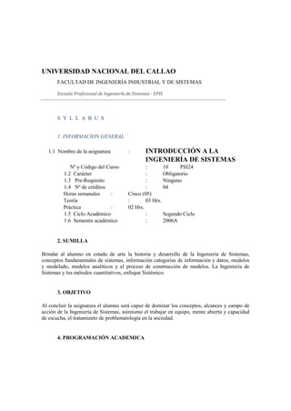 UNIVERSIDAD NACIONAL DEL CALLAO
       FACULTAD DE INGENIERÍA INDUSTRIAL Y DE SISTEMAS

       Escuela Profesional de Ingeniería de Sistemas - EPIS




       S Y L L A B U S


       1. INFORMACION GENERAL

   1.1 Nombre de la asignatura           :        INTRODUCCIÓN A LA
                                                  INGENIERÍA DE SISTEMAS
             Nº y Código del Curso               :       10     PSI24
          1.2 Carácter                           :       Obligatorio
          1.3 Pre-Requisito                      :       Ninguno
          1.4 Nº de créditos                     :       04
          Horas semanales     :          Cinco (05)
          Teoría                         :       03 Hrs.
          Práctica            :          02 Hrs.
          1.5 Ciclo Académico                    :       Segundo Ciclo
          1.6 Semestre académico                 :       2006A


       2. SUMILLA

Brindar al alumno en estado de arte la historia y desarrollo de la Ingeniería de Sistemas,
conceptos fundamentales de sistemas, información categorías de información y datos, modelos
y modelado, modelos analíticos y el proceso de construcción de modelos. La Ingeniería de
Sistemas y los métodos cuantitativos, enfoque Sistémico.


       3. OBJETIVO

Al concluir la asignatura el alumno será capaz de dominar los conceptos, alcances y campo de
acción de la Ingeniería de Sistemas, asimismo el trabajar en equipo, mente abierta y capacidad
de escucha, el tratamiento de problematología en la sociedad.


       4. PROGRAMACIÓN ACADEMICA
 