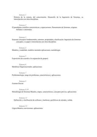 Semana 1
  Historia de la ciencia, del conocimiento. Desarrollo de la Ingeniería de Sistemas, su
  interrelación con otras disciplinas.


          Semana 2
El paradigma científico características y repercusiones. Pensamiento de Sistemas, orígenes
      formales e informales.



         Semana 3
Sistemas conceptos fundamentales, entornos, propiedades, clasificación. Ingeniería de Sistemas
      conceptos, su papel e interrelación con otras disciplinas.


        Semana 4
Modelos y modelado, modelos mentales aplicaciones, metodología.


         Semana 5
Exposición (de acuerdo a la asignación de grupos)


         Semana 6
Metáforas Organizacionales, aplicaciones.


         Semana 7
Problematología, rango de problemas, características y aplicaciones.


        Semana 8
Examen Parcial


        Semana 9,10
Metodología de Sistemas Blandos, etapas, características, conceptos previos, aplicaciones


         Semana 11
  Definición y clasificación de software y hardware, periféricos de entrada y salida.


         Semana 12
Lógica Binaria, conversiones, aplicaciones.
 