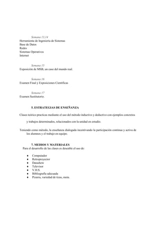 Semana 13,14
Herramienta de Ingeniería de Sistemas
Base de Datos
Redes
Sistemas Operativos
Internet


         Semana 15
Exposición de MSB, un caso del mundo real.


        Semana 16
Examen Final y Exposiciones Científicas


        Semana 17
Examen Sustitutorio.


         5. ESTRATEGIAS DE ENSEÑANZA

Clases teórico practicas mediante el uso del método inductivo y deductivo con ejemplos concretos

     y trabajos determinados, relacionados con la unidad en estudio.

Teniendo como método, la enseñanza dialogada incentivando la participación continua y activa de
     los alumnos y el trabajo en equipo.


          7. MEDIOS Y MATERIALES
  Para el desarrollo de las clases es deseable el uso de:

         Computador
         Retroproyector
         Datashow
         Televisor
         V.H.S.
         Bibliografía adecuada
         Pizarra, variedad de tizas, mota.
 