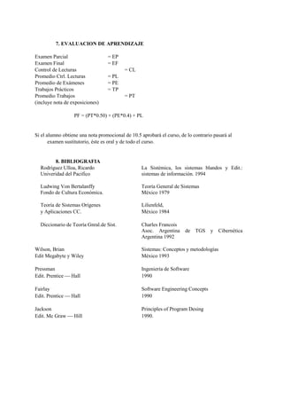 7. EVALUACION DE APRENDIZAJE

Examen Parcial                    = EP
Examen Final                      = EF
Control de Lecturas                       = CL
Promedio Ctrl. Lecturas           = PL
Promedio de Exámenes              = PE
Trabajos Prácticos                = TP
Promedio Trabajos                         = PT
(incluye nota de exposiciones)

                  PF = (PT*0.50) + (PE*0.4) + PL


Si el alumno obtiene una nota promocional de 10.5 aprobará el curso, de lo contrario pasará al
       examen sustitutorio, éste es oral y de todo el curso.


        8. BIBLIOGRAFIA
  Rodríguez Ulloa, Ricardo                        La Sistémica, los sistemas blandos y Edit.:
  Univeridad del Pacifico                         sistemas de información. 1994

  Ludwing Von Bertalanffy                         Teoría General de Sistemas
  Fondo de Cultura Económica.                     México 1979

  Teoría de Sistemas Orígenes                     Lilienfeld,
  y Aplicaciones CC.                              México 1984

  Diccionario de Teoría Gnral.de Sist.            Charles Francois
                                                  Asoc. Argentina      de   TGS    y Cibernética
                                                  Argentina 1992

Wilson, Brian                                     Sistemas: Conceptos y metodologías
Edit Megabyte y Wiley                             México 1993

Pressman                                          Ingeniería de Software
Edit. Prentice  Hall                             1990

Fairlay                                           Software Engineering Concepts
Edit. Prentice  Hall                             1990

Jackson                                           Principles of Program Desing
Edit. Mc Graw  Hill                              1990.
 