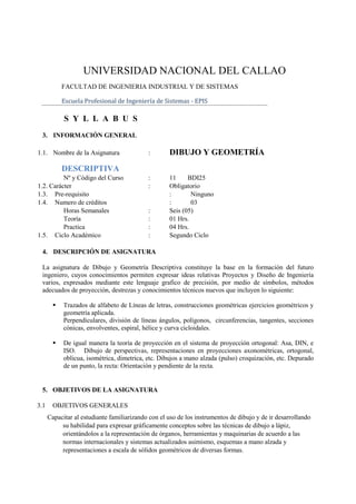 UNIVERSIDAD NACIONAL DEL CALLAO
            FACULTAD DE INGENIERIA INDUSTRIAL Y DE SISTEMAS

            Escuela Profesional de Ingeniería de Sistemas - EPIS

            S Y L L A B U S
 3. INFORMACIÓN GENERAL

1.1. Nombre de la Asignatura                :       DIBUJO Y GEOMETRÍA
            DESCRIPTIVA
          Nº y Código del Curso             :       11     BDI25
1.2. Carácter                               :       Obligatorio
1.3. Pre-requisito                                  :       Ninguno
1.4. Numero de créditos                             :       03
          Horas Semanales                   :       Seis (05)
          Teoría                            :       01 Hrs.
          Practica                          :       04 Hrs.
1.5. Ciclo Académico                        :       Segundo Ciclo

 4. DESCRIPCIÓN DE ASIGNATURA

 La asignatura de Dibujo y Geometría Descriptiva constituye la base en la formación del futuro
 ingeniero, cuyos conocimientos permiten expresar ideas relativas Proyectos y Diseño de Ingeniería
 varios, expresados mediante este lenguaje grafico de precisión, por medio de símbolos, métodos
 adecuados de proyección, destrezas y conocimientos técnicos nuevos que incluyen lo siguiente:

           Trazados de alfabeto de Líneas de letras, construcciones geométricas ejercicios geométricos y
            geometría aplicada.
            Perpendiculares, división de líneas ángulos, polígonos, circunferencias, tangentes, secciones
            cónicas, envolventes, espiral, hélice y curva cicloidales.

           De igual manera la teoría de proyección en el sistema de proyección ortogonal: Asa, DIN, e
            ISO. Dibujo de perspectivas, representaciones en proyecciones axonométricas, ortogonal,
            oblicua, isométrica, dimetrica, etc. Dibujos a mano alzada (pulso) croquización, etc. Depurado
            de un punto, la recta: Orientación y pendiente de la recta.


 5. OBJETIVOS DE LA ASIGNATURA

3.1     OBJETIVOS GENERALES
      Capacitar al estudiante familiarizando con el uso de los instrumentos de dibujo y de ir desarrollando
           su habilidad para expresar gráficamente conceptos sobre las técnicas de dibujo a lápiz,
           orientándolos a la representación de órganos, herramientas y maquinarias de acuerdo a las
           normas internacionales y sistemas actualizados asimismo, esquemas a mano alzada y
           representaciones a escala de sólidos geométricos de diversas formas.
 