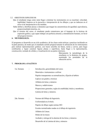 3.2  OBJETIVOS ESPECIFICOS
   Que el estudiante tenga como meta llegar a dominar los instrumentos en su exactitud, velocidad,
        legibilidad, limpieza en la ejecución e interpretación de los dibujos y que no induzcan en el
        error ni de interpretación ni de medidas.
   Saber definir y distribuir piezas o elementos que tengan las características de igualdad, equivalencia,
        proporcionalidad simetrías, etc.
   Que el termino del curso, el estudiante pueda comunicarse por el lenguaje de la técnicas de
        expresión grafica y que sepan trabajar con perfecta armonía y entendimiento humano, en favor
        del progresó técnico.
 6. METODOLOGÍA

 El programa se desarrolla en un ciclo académico, de las clases serán teóricas y practicas incidiendo en
 la parte practica, de modo que el estudiante asimile progresivamente la utilización de los instrumentos
 para realizar representaciones graficas, con trazos sencillos de líneas, rectas y curvas, para luego
 combinarlas y lograr construir figuras planas o superficies, hasta llegar a la representación,
 construcción y armado de sólidos y visualización de sus partes interiores.
                                                                 Básicamente la metodología de la
                                                                 enseñanza es la dinámica de grupos,
                                                                 asumiendo los postulados de la
                                                                 educación activa.

 7. PROGRAMA ANALÍTICO

      1ra. Semana       :        Introducción, generalidades del curso.
                                 Materiales e instrumentos a utilizar
                                 Papeles transparentes su normalización y fijación al tablero
                                 Lápices sus grados y técnicas
                                 Alfabeto de letras y números
                                 Marcos y subdivisiones
                                 Proporciones generales, reglas de estabilidad, títulos y membretes.
                                 Lámina de letras y números.


      2da. Semana       :        Normas del Dibujo de Ingeniería.
                                 Uniformidad en el rótulo.
                                 Papeles de dibujo según normas ISO
                                 Escalas normalizadas usadas en el dibujo de ingeniería
                                 Alfabeto de Líneas.
                                 Orden de los trazos
                                 Acabado y entrega de la alamina de las letras y números
                                 Desarrollo de la Lámina de letra y números
 