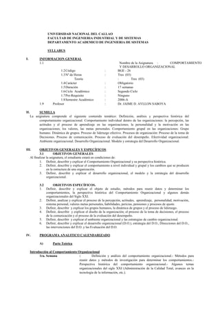 UNIVERSIDAD NACIONAL DEL CALLAO
                  FACULTAD DE INGENIERIA INDUSTRIAL Y DE SISTEMAS
                  DEPARTAMENTO ACADEMICO DE INGENIERIA DE SISTEMAS

                  SYLLABUS

I.          INFORMACION GENERAL
            1.1                                                         Nombre de la Asignatura : COMPORTAMIENTO
                                                                        Y DESARROLLO ORGANIZACIONAL
                            1.2 Código                      :         BGE - 26
                            1.3 Nº de Horas                 :         Tres (03)
                                      Teoría                          :        Tres (03)
                            1.4 Carácter                    :         Obligatorio
                            1.5 Duración                    :         17 semanas
                            1.6 Ciclo Académico             :         Segundo Ciclo
                            1.7 Pre-Requisito               :         Ninguno
                            1.8 Semestre Académico          :         2006-A
            1.9       Profesor                              :         Dr. JAIME D. AYLLON SABOYA

II.         SUMILLA
      La asignatura comprende el siguiente contenido temático: Definición, análisis y perspectiva histórica del
            comportamiento organizacional. Comportamiento individual dentro de las organizaciones: la percepción, las
            actitudes y el proceso de aprendizaje en las organizaciones; la personalidad y la motivación en las
            organizaciones; los valores, las metas personales. Comportamiento grupal en las organizaciones: Grupo
            humano. Dinámica de grupos. Proceso de liderazgo efectivo. Procesos de organización: Proceso de la toma de
            Decisiones. Proceso de comunicación. Proceso de evaluación del desempeño. Efectividad organizacional:
            Ambiente organizacional. Desarrollo Organizacional. Modelo y estrategia del Desarrollo Organizacional.

III.         OBJETIVOS GENERALES Y ESPECÍFICOS
             3.1         OBJETIVOS GENERALES
      Al finalizar la asignatura, el estudiante estará en condiciones de:
             1. Definir, describir y explicar el Comportamiento Organizacional y su perspectiva histórica.
             2. Definir, describir y explicar el comportamiento a nivel individual y grupal y los cambios que se producen
                   en la estructura de una organización.
             3. Definir, describir y explicar el desarrollo organizacional, el modelo y la estrategia del desarrollo
                   organizacional.

            3.2       OBJETIVOS ESPECÍFICOS.
            1. Definir, describir y explicar el objeto de estudio, métodos para reunir datos y determinar los
                comportamientos, la perspectiva histórica del Comportamiento Organizacional y algunos demás
                organizacionales del Siglo XXI.
            2. Definir, analizar y explicar el proceso de la percepción, actitudes, aprendizaje, personalidad, motivación,
                sistema personal, valores metas personales, habilidades, pericias, pensiones y procesos de ajuste.
            3. Definir, describir y explicar los grupos humanos, la dinámica de grupos y el proceso de liderazgo.
            4. Definir, describir y explicar el diseño de la organización; el proceso de la toma de decisiones, el proceso
                de la comunicación y el proceso de la evaluación del desempeño.
            5. Definir, describir y explicar el ambiente organizacional y las estrategias de cambio organizacional.
            6. Definir, describir y explicar el desarrollo organizacional (D.O.), estrategia del D.O., Direcciones del D.O.,
                las intervenciones del D.O. y las Evaluación del D.O.

IV.         PROGRAMA ANALITICO CALENDARIZADO

            A)        Parte Teórica

      Introducción al Comportamiento Organizacional
            1ra. Semana               :        Definición y análisis del comportamiento organizacional.- Métodos para
                                      reunir datos y métodos de investigación para determinar los comportamientos.-
                                      Perspectiva histórica del comportamiento organizacional.- Algunos temas
                                      organizacionales del siglo XXI (Administración de la Calidad Total, avances en la
                                      tecnología de la información, etc.).
 