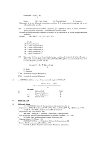 Formula TM =  (NG + NI)
                                   2

               Donde:             NG = Nota Grupal          NI = Nota Individual           = Sumatoria
         El promedio de la nota del trabajo monográfico se obtiene de la sumatoria de la nota grupal más la nota
               individual dividido entre dos.

       6.5.2    Se promediará las notas de Lecturas Obligatorias, que comprende el análisis, la síntesis, comentario ó
                apreciación crítica, conclusiones y recomendaciones de dichas lecturas.
         Las notas de lecturas obligatorias comprende la sumatoria de las cinco notas de las lecturas obligatorias dividido
                entre cinco.
         Fórmula :        LO =  (LO1 + LO2 + LO3 + LO4 + LO5)
                                               5

                      Donde:
                 LO = Lectura obligatoria
                 LO1 = Lectura Obligatoria N° 1
                 LO2 = Lectura Obligatoria N° 2
                 LO3 = Lectura Obligatoria N° 3
                 LO4 = Lectura Obligatoria N° 4
                 LO5 = Lectura Obligatoria N° 5

       6.5.3     El promedio de Notas de las Tareas Académicas que constituyen la Evaluación de la Parte Práctica se
                 obtiene de la sumatoria del promedio de Notas del Trabajo Monográfico más el promedio de Notas de las
                 Lecturas Obligatorias, dividido entre dos.

                          Fórmula: TA =  (    X   TM +   X   LO)
                                                      2
                 De donde:
                  = Sumatoria
       X    TM = Promedio de Trabajos Monográficos
       X    LO = Promedio de Lecturas Obligatorias.

6.6    La NOTA FINAL (NF) del curso se obtiene mediante la siguiente FORMULA:

                                           3xEP + 3xTA + 4xEF
                               NF = ----------------------------------------------
                                                      10
                       De donde:
       NF                 =      NOTA FINAL                                    PESO
       EP                 =      Examen Parcial..........                        3
                       TA=       Tareas Académicas....                           3
                       EF =      Examen Final..............                      4

VII.   BIBLIOGRAFIA

7.1    Bibliografía Básica
       1.        AYLLON SABOYA, Jaime D. "Comportamiento Individual y Grupal en las
          Organizaciones del Mundo Globalizado": FIIS-UNAC, Bellavista, Callao, 1999. Pág. 1-28. Separata Nº 006.
       2.        AUDIRAC CAMARENA, Carlos (y otros). ABC del Desarrollo
          Organizacional. Ed. Trillas, México, 1997.
       3.        BOLMAN, Lee Q. y DEAL, Terence E. Organización y Liderazgo: El arte
          de la decisión. Ed. Addison-Wesley Iberoamericana, Wilmington, Delaware, E.U.A., 1995.
       4.        DESSLER, Gary. Administración de Personal. Ed. Prentice-Hall
          Hispanoamericana,C.A., México, 1996.
       5.        FRENCH, WENDELL L. y BELL, Cecil H. Desarrollo Organizacional. Ed.
          Prentice-Hall Hispanoamericana S.A., México, 1996.
       6.        GUIZAR M., Rafael. Desarrollo organizacional: Principios y Aplicaciones.
 