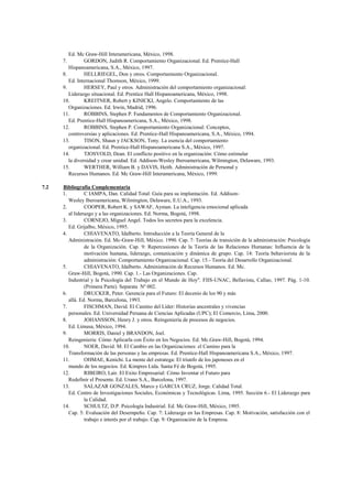 Ed. Mc Graw-Hill Interamericana, México, 1998.
      7.         GORDON, Judith R. Comportamiento Organizacional. Ed. Prentice-Hall
         Hispanoamericana, S.A., México, 1997.
      8.         HELLRIEGEL, Don y otros. Comportamiento Organizacional.
         Ed. Internacional Thomson, México, 1999.
      9.         HERSEY, Paul y otros. Administración del comportamiento organizacional:
         Liderazgo situacional. Ed. Prentice Hall Hispanoamericana, México, 1998.
      10.        KREITNER, Robert y KINICKI, Angelo. Comportamiento de las
         Organizaciones. Ed. Irwin, Madrid, 1996.
      11.        ROBBINS, Stephen P. Fundamentos de Comportamiento Organizacional.
         Ed. Prentice-Hall Hispanoamericana, S.A., México, 1998.
      12.        ROBBINS, Stephen P. Comportamiento Organizacional: Conceptos,
         controversias y aplicaciones. Ed. Prentice-Hall Hispanoamericana, S.A., México, 1994.
      13.        TISON, Shaun y JACKSON, Tony. La esencia del comportamiento
         organizacional. Ed. Prentice-Hall Hispanoamericana S.A., México, 1997.
      14.        TJOSVOLD, Dean. El conflicto positivo en la organización: Cómo estimular
         la diversidad y crear unidad. Ed. Addison-Wesley Iberoamericana, Wilmington, Delaware, 1993.
      15.        WERTHER, William B. y DAVIS, Heith. Administración de Personal y
         Recursos Humanos. Ed. Mc Graw-Hill Interamericana, México, 1999.

7.2   Bibliografía Complementaria
      1.         C IAMPA, Dan. Calidad Total: Guía para su implantación. Ed. Addison-
         Wesley Iberoamericana, Wilmington, Delaware, E.U.A., 1993.
      2.         COOPER, Robert K. y SAWAF, Ayman. La inteligencia emocional aplicada
         al liderazgo y a las organizaciones. Ed. Norma, Bogotá, 1998.
      3.         CORNEJO, Miguel Angel. Todos los secretos para la excelencia.
         Ed. Grijalbo, México, 1995.
      4.         CHIAVENATO, Idalberto. Introducción a la Teoría General de la
         Administración. Ed. Mc-Graw-Hill, México. 1990. Cap. 7: Teorías de transición de la administración: Psicología
                 de la Organización. Cap. 9: Repercusiones de la Teoría de las Relaciones Humanas: Influencia de la
                 motivación humana, liderazgo, comunicación y dinámica de grupo. Cap. 14: Teoría behaviorista de la
                 administración: Comportamiento Organizacional. Cap. 15.- Teoría del Desarrollo Organizacional.
      5.         CHIAVENATO, Idalberto. Administración de Recursos Humanos. Ed. Mc.
         Graw-Hill, Bogotá, 1990. Cap. 1.- Las Organizaciones. Cap.
         Industrial y la Psicología del Trabajo en el Mundo de Hoy". FIIS-UNAC, Bellavista, Callao, 1997. Pág. 1-10.
                 (Primera Parte). Separata Nº 002.
      6.         DRUCKER, Peter. Gerencia para el Futuro: El decenio de los 90 y más
         allá. Ed. Norma, Barcelona, 1993.
      7.         FISCHMAN, David. El Camino del Líder: Historias ancestrales y vivencias
         personales. Ed. Universidad Peruana de Ciencias Aplicadas (UPC); El Comercio, Lima, 2000.
      8.         JOHANSSON, Henry J. y otros. Reingeniería de procesos de negocios.
         Ed. Limusa, México, 1994.
      9.         MORRIS, Daniel y BRANDON, Joel.
         Reingenieria: Cómo Aplicarla con Éxito en los Negocios. Ed. Mc.Graw-Hill, Bogotá, 1994.
      10.        NOER, David. M. El Cambio en las Organizaciones: el Camino para la
         Transformación de las personas y las empresas. Ed. Prentice-Hall Hispanoamericana S.A., México, 1997.
      11.        OHMAE, Kenichi. La mente del estratega: El triunfo de los japoneses en el
         mundo de los negocios. Ed. Kimpres Ltda. Santa Fé de Bogotá, 1995.
      12.        RIBEIRO, Lair. El Exito Empresarial: Cómo Inventar el Futuro para
         Redefinir el Presente. Ed. Urano S.A., Barcelona, 1997.
      13.        SALAZAR GONZALES, Marco y GARCIA CRUZ, Jorge. Calidad Total.
         Ed. Centro de Investigaciones Sociales, Económicas y Tecnológicas. Lima, 1995. Sección 6.- El Liderazgo para
                 la Calidad.
      14.        SCHULTZ, D.P. Psicología Industrial. Ed. Mc Graw-Hill, México, 1995.
         Cap. 5: Evaluación del Desempeño. Cap. 7: Liderazgo en las Empresas. Cap. 8: Motivación, satisfacción con el
                 trabajo e interés por el trabajo. Cap. 9: Organización de la Empresa.
 