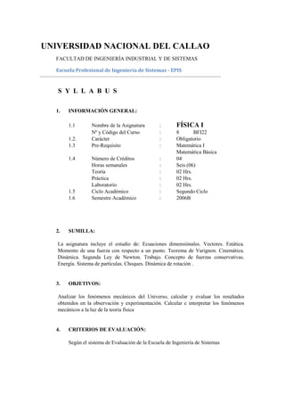 UNIVERSIDAD NACIONAL DEL CALLAO
  FACULTAD DE INGENIERÍA INDUSTRIAL Y DE SISTEMAS

  Escuela Profesional de Ingeniería de Sistemas - EPIS


   S Y L L A B U S

  1.   INFORMACIÓN GENERAL:

       1.1        Nombre de la Asignatura        :      FÍSICA I
                  Nº y Código del Curso          :      8       BFI22
       1.2.       Carácter                       :      Obligatorio
       1.3        Pre-Requisito                  :      Matemática I
                                                        Matemática Básica
       1.4        Número de Créditos             :      04
                  Horas semanales                :      Seis (06)
                  Teoría                         :      02 Hrs.
                  Práctica                       :      02 Hrs.
                  Laboratorio                    :      02 Hrs.
       1.5        Ciclo Académico                :      Segundo Ciclo
       1.6        Semestre Académico             :      2006B




  2.   SUMILLA:

   La asignatura incluye el estudio de: Ecuaciones dimensiónales. Vectores. Estática.
   Momento de una fuerza con respecto a un punto. Teorema de Varignon. Cinemática.
   Dinámica. Segunda Ley de Newton. Trabajo. Concepto de fuerzas conservativas.
   Energía. Sistema de partículas. Choques. Dinámica de rotación .


  3.   OBJETIVOS:

   Analizar los fenómenos mecánicos del Universo, calcular y evaluar los resultados
   obtenidos en la observación y experimentación. Calcular e interpretar los fenómenos
   mecánicos a la luz de la teoría física


  4.   CRITERIOS DE EVALUACIÓN:

       Según el sistema de Evaluación de la Escuela de Ingeniería de Sistemas
 