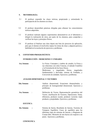 5.    METODOLOGÍA:

5.1    El profesor expondrá las clases teóricas, propiciando y estimulando la
       participación de los alumnos en clases.


5.2    El profesor desarrollará prácticas dirigidas para afianzar los conocimientos
       teóricos adquiridos.

5.3    El profesor realizará algunos experimentos demostrativos en el laboratorio y
       dirigirá la realización de otros, por parte de los alumnos, para comprobar y
       verificar las leyes y principios físicos.

5.4    El profesor al finalizar una clase dejará una lista de ejercicios de aplicación,
       para que el alumno al resolverlos repase los temas de clase y adquiera pericia y
       habilidad en la resolución de ejercicios y problemas.


6.    CONTENIDO PROGRAMÁTICO:

      INTRODUCCIÓN - MEDICIONES Y UNIDADES

1ra. Semana     :              La Física: Conceptos y ámbito de estudio, la Física y
                               sus relaciones con otras Ciencias, el método Científico
                               y la Formulación de las leyes físicas.
                               Mediciones y magnitudes físicas, magnitudes
                               fundamentales y derivadas, sistema de Unidades, y
                               Conversión de unidades. Ejercicios y problemas.

      ANÁLISIS DIMENSIONAL Y VECTORES

2da. Semana     :              Análisis dimensional, Ecuaciones dimensiónales, y
                               principio de homogeneidad dimensional. Ejercicios y
                               problemas.

3ra. Semana     :              Definición de Vector, Representación geométrica del
                               Vector, clasificación de Vectores, Operaciones: Suma,
                               diferencia, producto escalar, producto vectorial, triple
                               producto y propiedades. Ejercicios y problemas.

      ESTÁTICA

4ta. Semana     :              Sistema de fuerza, Resultante de fuerzas, Teorema de
                               Varignon, Equilibrio, Casos de equilibrio para los
                               diferentes tipos de sistemas de fuerzas, y Diagrama de
                               Cuerpo libre. Momento de una fuerza con respecto a un
                               punto . Ejercicios y problemas.

      CINEMÁTICA
 