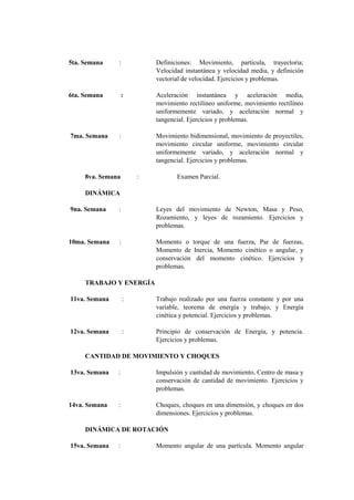 5ta. Semana    :           Definiciones: Movimiento, partícula, trayectoria;
                           Velocidad instantánea y velocidad media, y definición
                           vectorial de velocidad. Ejercicios y problemas.

6ta. Semana        :       Aceleración instantánea y aceleración media,
                           movimiento rectilíneo uniforme, movimiento rectilíneo
                           uniformemente variado, y aceleración normal y
                           tangencial. Ejercicios y problemas.

7ma. Semana    :           Movimiento bidimensional, movimiento de proyectiles,
                           movimiento circular uniforme, movimiento circular
                           uniformemente variado, y aceleración normal y
                           tangencial. Ejercicios y problemas.

     8va. Semana       :          Examen Parcial.

     DINÁMICA

9na. Semana    :           Leyes del movimiento de Newton, Masa y Peso,
                           Rozamiento, y leyes de rozamiento. Ejercicios y
                           problemas.

10ma. Semana   :           Momento o torque de una fuerza, Par de fuerzas,
                           Momento de Inercia, Momento cinético o angular, y
                           conservación del momento cinético. Ejercicios y
                           problemas.

     TRABAJO Y ENERGÍA

11va. Semana       :       Trabajo realizado por una fuerza constante y por una
                           variable, teorema de energía y trabajo, y Energía
                           cinética y potencial. Ejercicios y problemas.

12va. Semana       :       Principio de conservación de Energía, y potencia.
                           Ejercicios y problemas.

     CANTIDAD DE MOVIMIENTO Y CHOQUES

13va. Semana   :           Impulsión y cantidad de movimiento, Centro de masa y
                           conservación de cantidad de movimiento. Ejercicios y
                           problemas.

14va. Semana   :           Choques, choques en una dimensión, y choques en dos
                           dimensiones. Ejercicios y problemas.

     DINÁMICA DE ROTACIÓN

15va. Semana   :           Momento angular de una partícula. Momento angular
 