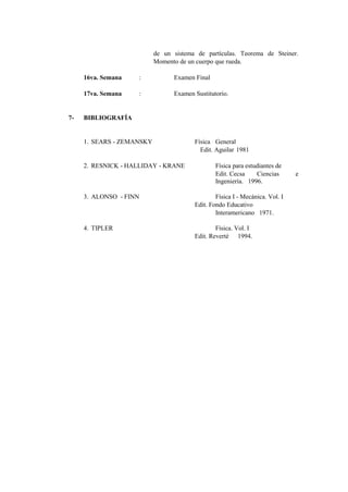 de un sistema de partículas. Teorema de Steiner.
                           Momento de un cuerpo que rueda.

     16va. Semana   :            Examen Final

     17va. Semana   :            Examen Sustitutorio.


7-   BIBLIOGRAFÍA


     1. SEARS - ZEMANSKY                Física General
                                          Edit. Aguilar 1981

     2. RESNICK - HALLIDAY - KRANE              Física para estudiantes de
                                                Edit. Cecsa     Ciencias      e
                                                Ingeniería. 1996.

     3. ALONSO - FINN                           Física I - Mecánica. Vol. I
                                        Edit. Fondo Educativo
                                                Interamericano 1971.

     4. TIPLER                                  Física. Vol. I
                                        Edit. Reverté 1994.
 