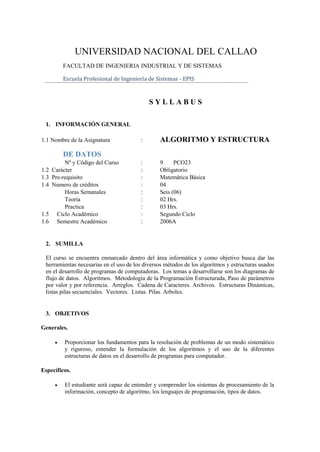 UNIVERSIDAD NACIONAL DEL CALLAO
         FACULTAD DE INGENIERIA INDUSTRIAL Y DE SISTEMAS

         Escuela Profesional de Ingeniería de Sistemas - EPIS


                                             SYLLABUS

 1. INFORMACIÓN GENERAL

1.1 Nombre de la Asignatura              :       ALGORITMO Y ESTRUCTURA
         DE DATOS
         Nº y Código del Curso           :       9     PCO23
1.2 Carácter                             :       Obligatorio
1.3 Pre-requisito                        :       Matemática Básica
1.4 Numero de créditos                   :       04
         Horas Semanales                 :       Seis (06)
         Teoría                          :       02 Hrs.
         Practica                        :       03 Hrs.
1.5 Ciclo Académico                      :       Segundo Ciclo
1.6 Semestre Académico                   :       2006A


 2. SUMILLA

 El curso se encuentra enmarcado dentro del área informática y como objetivo busca dar las
 herramientas necesarias en el uso de los diversos métodos de los algoritmos y estructuras usados
 en el desarrollo de programas de computadoras. Los temas a desarrollarse son los diagramas de
 flujo de datos. Algoritmos. Metodología de la Programación Estructurada, Paso de parámetros
 por valor y por referencia. Arreglos. Cadena de Caracteres. Archivos. Estructuras Dinámicas,
 listas pilas secuenciales. Vectores. Listas. Pilas. Arboles.


 3. OBJETIVOS

Generales.

        Proporcionar los fundamentos para la resolución de problemas de un modo sistemático
         y riguroso, entender la formulación de los algoritmos y el uso de la diferentes
         estructuras de datos en el desarrollo de programas para computador.

Específicos.

        El estudiante será capaz de entender y comprender los sistemas de procesamiento de la
         información, concepto de algoritmo, los lenguajes de programación, tipos de datos.
 