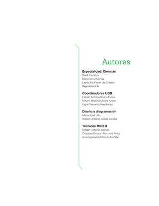 Especialidad: Ciencias
René Campos
Daniel Cruz Ochoa
Leyda Iris Flores de Chámul
Segundo ciclo
Coordinadores UDB
Fabián Antonio Bruno Funes
Miriam Misaela Molina Ardón
Ingris Yessenia Hernández
Diseño y diagramación
María José Ulin
William Antonio López Iraheta
Técnicos MINED
Nelson Antonio Blanco
Cristabel Dinorah Martínez Peña
Ana Esperanza Elías de Méndez
Autores
 