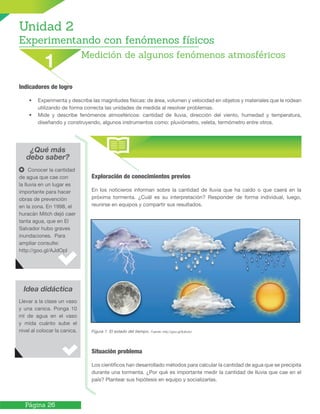 Página 26
¿Qué más
debo saber?
Exploración de conocimientos previos
En los noticieros informan sobre la cantidad de lluvia que ha caído o que caerá en la
próxima tormenta. ¿Cuál es su interpretación? Responder de forma individual, luego,
reunirse en equipos y compartir sus resultados.
Figura 1. El estado del tiempo. Fuente: http://goo.gl/8Jbx0J
Situación problema
Los científicos han desarrollado métodos para calcular la cantidad de agua que se precipita
durante una tormenta. ¿Por qué es importante medir la cantidad de lluvia que cae en el
país? Plantear sus hipótesis en equipo y socializarlas.
Idea didáctica
Conocer la cantidad
de agua que cae con
la lluvia en un lugar es
importante para hacer
obras de prevención
en la zona. En 1998, el
huracán Mitch dejó caer
tanta agua, que en El
Salvador hubo graves
inundaciones. Para
ampliar consulte:
http://goo.gl/AJdOpI
Llevar a la clase un vaso
y una canica. Ponga 10
ml de agua en el vaso
y mida cuánto sube el
nivel al colocar la canica.
Indicadores de logro
• Experimenta y describe las magnitudes físicas: de área, volumen y velocidad en objetos y materiales que le rodean
utilizando de forma correcta las unidades de medida al resolver problemas.
• Mide y describe fenómenos atmosféricos: cantidad de lluvia, dirección del viento, humedad y temperatura,
diseñando y construyendo, algunos instrumentos como: pluviómetro, veleta, termómetro entre otros.
Unidad 2
Experimentando con fenómenos físicos
Medición de algunos fenómenos atmosféricos
1
 