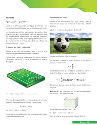 Página 27
Desarrollo
Figuras, cuerpos geométricos
¿Cuál es la diferencia entre una figura geométrica y un
cuerpo geométrico? Dialogar con un colega su respuesta.
Los cuerpos geométricos son cuerpos que poseen tres
dimensiones: largo, ancho y alto. La figura geométrica es
una superficie que está formada por solo dos dimensio-
nes: largo y ancho. Entre los cuerpos geométricos se pue-
den mencionar las pirámides, los cubos, las esferas, los
cilindros, prismas y conos.
El área de una ﬁgura rectangular
Debido a sus dos dimensiones, largo y ancho, una
superficie se expresa en unidades al cuadrado.
Ejemplo. Una cancha de fútbol tiene 120 metros de largo
y 90 metros de ancho, ¿Cuál es la superficie del terreno
de juego?
Figura 2. Superﬁcie geométrica. Fuente: http://goo.gl/GVkNti
El terreno de juego es de forma rectangular, por lo tanto, su
área será el producto de su longitud y su anchura.
A = largo x ancho
A = 120 m x 90m = 10 800 m2
El área del terreno de juego de una cancha de fútbol es de
10 800 metros cuadrados.
Volumen de una esfera
Debido a sus tres dimensiones, largo, ancho y alto, el
espacio que ocupa un cuerpo se expresa en unidades
cúbicas.
¿Cuál es el volumen de un balón de fútbol?
Figura 3. Balón de fútbol. Fuente: http://goo.gl/Bf9zUy
Un balón de fútbol es un objeto esférico. Su volumen se
calcula por la fórmula:
Tomando en cuenta que el radio de un balón de fútbol es
de 0.22 metros, se puede calcular su volumen así:
El volumen de una pelota de fútbol es de 0.045 metros
cúbicos.
Ejemplo. En una carpintería hay un cubo de madera de 5
cm de lado. Calcular su volumen.
El volumen del cubo es V = L x L x L
V = 5cm x 5cm x 5cm = 125 cm3
Para ampliar se recomienda http://goo.gl/KTLPCF
 
