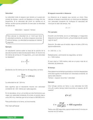 Página 28
Velocidad
La velocidad mide el espacio que recorre un cuerpo por
unidad de tiempo, cuando se desplaza a lo largo de una
trayectoria. Si la velocidad del móvil no cambia en el
tiempo, se dice que es constante. En ese caso, la velocidad
se calcula así:
Velocidad = espacio / tiempo
Ejemplo:
Un estudiante camina sobre la línea de la cancha de la
escuela durante la clase de educación física. Si recorre los
50 metros de la línea en 70 segundos, ¿con qué velocidad
se desplaza?
Dividiendo los 50 metros por los 36 segundos, se tiene:
La velocidad es de 1.38 m/s.
Esto significa que el estudiante recorre con velocidad
constante de 1.38 metros por cada segundo.
En la naturaleza, la luz y el sonido son dos fenómenos que
viajan con velocidad constante. En el aire, el sonido viaja a
unos 340 m/s, mientras que la luz lo hace a 300 000 km/s.
Para profundizar en el tema, se recomienda:
http://goo.gl/kqqugt
El espacio recorrido o distancia
La distancia es el espacio que recorre un móvil. Para
calcular el espacio recorrido por un móvil que se desplaza
con velocidad constante se multiplica la velocidad del
móvil por el valor del tiempo. Así:
d = v t
Por ejemplo:
Durante una tormenta, se ve un relámpago y 3 segundos
después se escucha el trueno. ¿A qué distancia del oyente
cayó el rayo?
Solución. Se sabe que el sonido viaja en el aire a 340 m/s
aproximadamente.
d = 340 m/s x 3 s
Multiplicando y eliminando los segundos, se tiene:
d = 1 020 metros
El rayo cayó a 1 020 metros, esto es un poco más de un
kilómetro de distancia.
El tiempo
Paradeterminareltiempoquetardaunmóvilendesplazarse
entre dos lugares moviéndose con velocidad constante, se
aplica esta relación:
Tiempo = espacio recorrido / velocidad
Ejemplo:
Una tortuga camina en tierra a una velocidad de 0.05
m/s ¿En cuánto tiempo habrá recorrido un espacio de 20
metros?
Tarda unos 400 segundos, aproximadamente 6 minutos en
recorrer los 20 metros.
Para calcular la velocidad de un móvil que tiene
velocidad constante, se divide el espacio recorrido
entre el tiempo. La velocidad se expresa en metros/
segundo.
 