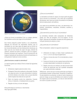 Página 29
Figura 4. La atmósfera. Fuente: http://goo.gl/4QxDZv
¿Cómo se formó la atmósfera? Con un colega, plantear
sus hipótesis acerca del origen de la atmósfera.
Esa misma pregunta puede hacerla a sus estudiantes,
después de escuchar las respuestas explicar que la
atmósfera es una vieja capa de gases que se formó en
los inicios del planeta, por las emanaciones volcánicas, es
decir que era una mezcla de vapor de agua, dióxido de
carbono, dióxido de azufre y nitrógeno, pero sin oxígeno.
Diversos procesos que siguieron, como la producción de
oxígeno realizada por las plantas durante la fotosíntesis, la
enriquecieron hasta ser como es ahora.
¿Qué funciones cumple la atmósfera?
La capa de gases que rodea la Tierra cumple las siguientes
funciones:
• Almacenar oxígeno para los seres vivos.
• Proteger la Tierra de la radiación ultravioleta. Gracias
a la capa de ozono, los rayos ultravioleta no afectan
de forma directa a los seres vivos, ya que absorbe
cierta longitud de onda de los rayos UV.
• Servir de barrera contra los meteoritos. Cuando
entra un meteorito, inmediatamente se quema.
• Regular el clima y el ciclo del agua.
Para profundizar en el tema se recomienda:
http://goo.gl/EYVWIC
¿Cómo es la atmósfera?
La atmósfera se divide en capas y la mayor parte de gases
que la forman se concentran muy cerca de la superficie
del planeta, esto hace que exista una presión en el planeta
denominada presión atmosférica.
Las capas de la atmósfera son seis y se denominan: tro-
pósfera, estratósfera, mesósfera, ionósfera, exósfera y
magnetósfera.
¿Qué elementos químicos hay en la atmósfera?
La atmósfera terrestre está compuesta de diferentes
gases, así: 78% de nitrógeno, 21% de oxígeno, 1% de
argón, además de cantidades variables de otros gases que
incluyen bióxido de carbono y neón.
¿Hay partículas en la atmósfera?
Para comprobarlo, realizar la siguiente experiencia:
• Utilizando una regla y un lápiz, trazar cuadrados de
1cm x 1 cm en una hoja de papel bond.
• Trazar un círculo de unos 10 cm de diámetro y recor-
tarlo.
• Colocar el círculo con los cuadros hacia arriba sobre
un plato desechable humedecido con glicerina.
• Dejarlo cerca de una ventana y al cabo de dos horas
contar las partículas que han quedado atrapadas
por cada centímetro cuadrado.
Reflexionar acerca de que muchas partículas que llegan a
la atmósfera pueden contaminarla, causando su deterioro.
Si este deterioro se extiende, la vida en todo el planeta se
pone en riesgo ya que la atmósfera es la reserva mundial
de oxígeno para la humanidad, y la vida sin este elemento
en el aire no puede continuar.
Atmósfera
 