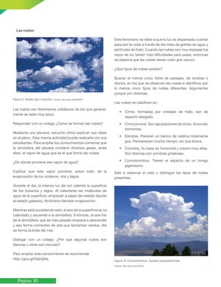 Página 30
Figura 5. Nubes tipo cúmulos. Fuente: http://goo.gl/MM94iR
Las nubes son fenómenos cotidianos de los que general-
mente se sabe muy poco.
Responder con un colega ¿Cómo se forman las nubes?
Mediante una plenaria, escuche cómo explican sus ideas
en el pleno. Esta misma actividad puede realizarla con sus
estudiantes. Para ampliar los conocimientos comentar que
la atmósfera del planeta contiene diversos gases, entre
ellos, el vapor de agua que es el que forma las nubes.
¿De dónde proviene ese vapor de agua?
Explicar que este vapor proviene, sobre todo, de la
evaporación de los océanos, ríos y lagos.
Durante el día, la intensa luz del sol calienta la superficie
de los océanos y lagos. Al calentarse las moléculas de
agua de la superficie, empiezan a pasar del estado líquido
al estado gaseoso, fenómeno llamado evaporación.
Mientras está sucediendo esto, el aire de la superficie se va
calentado y asciende a la atmósfera. Entonces, el aire frío
de la atmósfera, que es más pesado empieza a descender
y eso forma corrientes de aire que llamamos vientos. Así
se forma la brisa del mar.
Dialogar con un colega: ¿Por qué algunas nubes son
blancas y otras son oscuras?
Para ampliar este conocimiento se recomienda:
http://goo.gl/OqHgNa
Este fenómeno se debe a que la luz es dispersada cuando
pasa por la nube a través de las miles de gotitas de agua y
partículas de hielo. Cuando las nubes son muy espesas los
rayos de luz tienen más dificultades para pasar, entonces
se observa que las nubes tienen color gris oscuro.
¿Qué tipos de nubes existen?
Buscar al menos cinco fotos de paisajes, de revistas o
diarios, en los que se observen las nubes e identificar por
lo menos cinco tipos de nubes diferentes. Argumentar
porqué son distintas.
Las nubes se clasifican en:
• Cirros: formadas por cristales de hielo, son de
aspecto alargado.
• Cirrocúmulos. Son agrupaciones de cirros. Anuncian
tormentas.
• Estratos. Parecen un banco de neblina totalmente
gris. Permanecen mucho tiempo, sin que llueva.
• Cúmulos. Su base es horizontal y crecen muy altas.
Son blancas con sombras grisáceas.
• Cumulonimbus. Tienen el aspecto de un hongo
gigantesco.
Salir a observar el cielo y distinguir los tipos de nubes
presentes.
Figura. 6. Cumulonimbus. Causan precipitaciones.
Fuente: http://goo.gl/VcAVWp
Las nubes
 