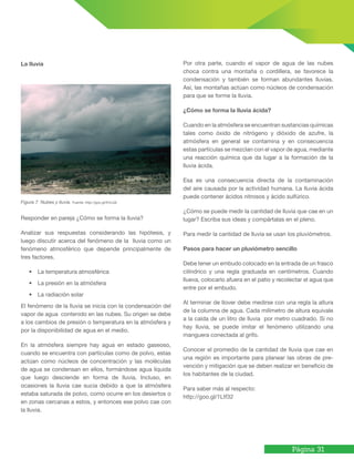 Página 31
Figura 7. Nubes y lluvia. Fuente: http://goo.gl/fnVJJb
Responder en pareja ¿Cómo se forma la lluvia?
Analizar sus respuestas considerando las hipótesis, y
luego discutir acerca del fenómeno de la lluvia como un
fenómeno atmosférico que depende principalmente de
tres factores.
• La temperatura atmosférica
• La presión en la atmósfera
• La radiación solar
El fenómeno de la lluvia se inicia con la condensación del
vapor de agua contenido en las nubes. Su origen se debe
a los cambios de presión o temperatura en la atmósfera y
por la disponibilidad de agua en el medio.
En la atmósfera siempre hay agua en estado gaseoso,
cuando se encuentra con partículas como de polvo, estas
actúan como núcleos de concentración y las moléculas
de agua se condensan en ellos, formándose agua líquida
que luego desciende en forma de lluvia. Incluso, en
ocasiones la lluvia cae sucia debido a que la atmósfera
estaba saturada de polvo, como ocurre en los desiertos o
en zonas cercanas a estos, y entonces ese polvo cae con
la lluvia.
Por otra parte, cuando el vapor de agua de las nubes
choca contra una montaña o cordillera, se favorece la
condensación y también se forman abundantes lluvias.
Así, las montañas actúan como núcleos de condensación
para que se forme la lluvia.
¿Cómo se forma la lluvia ácida?
Cuando en la atmósfera se encuentran sustancias químicas
tales como óxido de nitrógeno y dióxido de azufre, la
atmósfera en general se contamina y en consecuencia
estas partículas se mezclan con el vapor de agua, mediante
una reacción química que da lugar a la formación de la
lluvia ácida.
Esa es una consecuencia directa de la contaminación
del aire causada por la actividad humana. La lluvia ácida
puede contener ácidos nitrosos y ácido sulfúrico.
¿Cómo se puede medir la cantidad de lluvia que cae en un
lugar? Escriba sus ideas y compártalas en el pleno.
Para medir la cantidad de lluvia se usan los pluviómetros.
Pasos para hacer un pluviómetro sencillo
Debe tener un embudo colocado en la entrada de un frasco
cilíndrico y una regla graduada en centímetros. Cuando
llueva, colocarlo afuera en el patio y recolectar el agua que
entre por el embudo.
Al terminar de llover debe medirse con una regla la altura
de la columna de agua. Cada milímetro de altura equivale
a la caída de un litro de lluvia por metro cuadrado. Si no
hay lluvia, se puede imitar el fenómeno utilizando una
manguera conectada al grifo.
Conocer el promedio de la cantidad de lluvia que cae en
una región es importante para planear las obras de pre-
vención y mitigación que se deben realizar en beneficio de
los habitantes de la ciudad.
Para saber más al respecto:
http://goo.gl/1Ltf32
La lluvia
 