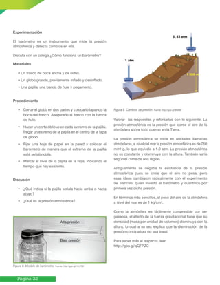 Página 32
Experimentación
El barómetro es un instrumento que mide la presión
atmosférica y detecta cambios en ella.
Discuta con un colega ¿Cómo funciona un barómetro?
Materiales
• Un frasco de boca ancha y de vidrio.
• Un globo grande, previamente inflado y desinflado.
• Una pajilla, una banda de hule y pegamento.
Procedimiento
• Cortar el globo en dos partes y colocarlo tapando la
boca del frasco. Asegurarlo al frasco con la banda
de hule.
• Hacer un corte oblicuo en cada extremo de la pajilla.
Pegar un extremo de la pajilla en el centro de la tapa
de globo.
• Fijar una hoja de papel en la pared y colocar el
barómetro de manera que el extremo de la pajilla
esté señalándola.
• Marcar el nivel de la pajilla en la hoja, indicando el
tiempo que hay existente.
Discusión
• ¿Qué indica si la pajilla señala hacia arriba o hacia
abajo?
• ¿Qué es la presión atmosférica?
Figura 8. Modelo de barómetro. Fuente: http://goo.gl/1Ev7OE
Figura 9. Cambios de presión. Fuente: http://goo.gl/9tMIBv
Valorar las respuestas y reforzarlas con lo siguiente: La
presión atmosférica es la presión que ejerce el aire de la
atmósfera sobre todo cuerpo en la Tierra.
La presión atmosférica se mide en unidades llamadas
atmósferas, a nivel del mar la presión atmosférica es de 760
mmHg, lo que equivale a 1.0 atm. La presión atmosférica
no es constante y disminuye con la altura. También varía
según el clima de una región.
Antiguamente se negaba la existencia de la presión
atmosférica pues se creía que el aire no pesa, pero
esas ideas cambiaron radicalmente con el experimento
de Torricelli, quien inventó el barómetro y cuantificó por
primera vez dicha presión.
En términos más sencillos, el peso del aire de la atmósfera
a nivel del mar es de 1 kg/cm2
.
Como la atmósfera es fácilmente compresible por ser
gaseosa, el efecto de la fuerza gravitacional hace que su
densidad (masa por unidad de volumen) disminuya con la
altura, lo cual a su vez explica que la disminución de la
presión con la altura no sea lineal.
Para saber más al respecto, leer:
http://goo.gl/qQFPZC
Alta presión
Baja presión
 