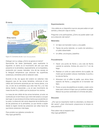 Página 33
Figura 10. Corrientes de aire. Fuente: http://goo.gl/tzsk2o
Dialogar con su colega ¿Cómo se genera el viento?
Aprovechar las ideas planteadas, para explicarse lo
siguiente: el viento es el movimiento del aire que está
presente en la atmósfera, especialmente, en la tropósfera,
producido por causas naturales. Una de las causas es
la desigual temperatura que alcanzan las superficies
oceánicas y terrestres ante la radiación solar.
Durante el día, las aguas del océano se calientan más
despacio que en las zonas terrestres, entonces el aire
cálido del continente asciende por ser menos denso, a la
vez, el aire de la atmósfera que está más frio y es más
denso tiende a descender, y es en ese movimiento de
masa de aire frío y cálido que se producen los vientos.
La masa de aire cálido de las zonas terrestres, al subir, es
sustituida por el aire fresco que viene del océano a ocupar
ese lugar, lo que produce la brisa marina que se percibe en
la costa. La dirección del viento depende de la distribución
de las presiones en la atmósfera, ya que tiende a soplar
desde la región donde las presiones son altas hacia las
que tienen presiones más bajas.
Para ampliar sus saberes consultar en:
http://goo.gl/obbFZL
Experimentación
Una veleta es un dispositivo que se usa para saber en qué
sentido y dirección viaja el viento.
Preguntar a los participantes ¿Cómo se puede saber cuál
es la dirección del viento?
Materiales
• Un lápiz con borrador nuevo y una pajilla
• Tijeras de punta redonda, un cuarto de cartulina y
un plato desechable
• Un alfiler, una brújula y plastilina
Procedimiento
• Hacer una punta de flecha y una cola de flecha
usando la cartulina. Ambos de unos 6 ó 7 cm de
largo.
• Realizar un corte en cada extremo de la pajilla, de
modo que se puedan colocar, insertadas, la punta y
la cola de flecha.
• Atravesar con el alfiler la pajilla, que ahora tiene
aspecto de flecha, y asegúrela en el borrador del
lápiz.
• Poner un poco de plastilina en el plato y úselo como
base para colocar el lápiz que ya sostiene la pajilla.
Marcar los puntos cardinales en el fondo del plato.
Discusión
¿Por qué es importante medir la velocidad y la dirección
del viento? ¿Qué información proporciona la brújula en
esta práctica?
Para saber más al respecto leer:
http://goo.gl/k89QY5
El viento
Brisa marina
Alta presión
El aire
caliente se
eleva
Baja presión
La tierra se
calienta más
rápido que el
mar
 
