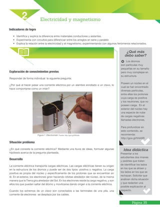 Página 35
Indicadores de logro
• Identifica y explica la diferencia entre materiales conductores y aislantes.
• Experimenta con circuitos para diferenciar entre los arreglos en serie y paralelo
• Explica la relación entre la electricidad y el magnetismo, experimentando con algunos fenómenos relacionados.
¿Qué más
debo saber?
Idea didáctica
Electricidad y magnetismo
2
Los átomos
son partículas muy
pequeñas en su tamaño
pero muy complejas en
su estructura.
Poseen un núcleo en el
cual se han encontrado
diversas partículas,
entre ellas los protones
cuya carga es positiva
y los neutrones, que no
poseen carga. En el
exterior del núcleo hay
una especie de nube
de cargas negativas
llamadas electrones.
Para profundizar en
este contenido, se
recomienda:
http://goo.gl/hhI40R
Presentar a los
estudiantes dos imanes
y pedirles que traten
de identificar los lados
en los que se atraen y
los lados en los que se
rechazan. Solicitar que
analicen dicha situación
y que redacten una
posible explicación al
respecto.
Exploración de conocimientos previos
Responder de forma individual la siguiente pregunta:
¿Por qué al hacer pasar una corriente eléctrica por un alambre enrollado a un clavo, lo
hace comportarse como un imán?
Figura 1. Electroimán. Fuente: http://goo.gl/30Hy9u
Situación problema
¿En qué consiste la corriente eléctrica? Mediante una lluvia de ideas, formular algunas
hipótesis acerca de la pregunta planteada.
Desarrollo
La corriente eléctrica transporta cargas eléctricas. Las cargas eléctricas tienen su origen
en la estructura de los átomos y puede ser de dos tipos: positiva o negativa. La carga
positiva es propia del núcleo y específicamente de los protones que se encuentran en
él. En el exterior, los electrones giran haciendo órbitas alrededor del núcleo, de la misma
manera que la Tierra gira alrededor del Sol. En los electrones reside la carga negativa, y son
ellos los que pueden saltar del átomo y movilizarse dando origen a la corriente eléctrica.
Cuando los extremos de un clavo son conectados a las terminales de una pila, una
corriente de electrones se desplaza por los cables.
 