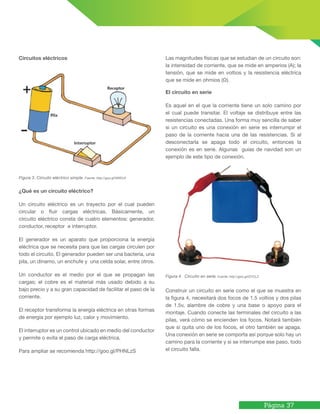 Página 37
Circuitos eléctricos
Figura 3. Circuito eléctrico simple. Fuente: http://goo.gl/NRELVI
¿Qué es un circuito eléctrico?
Un circuito eléctrico es un trayecto por el cual pueden
circular o fluir cargas eléctricas. Básicamente, un
circuito eléctrico consta de cuatro elementos: generador,
conductor, receptor e interruptor.
El generador es un aparato que proporciona la energía
eléctrica que se necesita para que las cargas circulen por
todo el circuito. El generador pueden ser una bacteria, una
pila, un dinamo, un enchufe y una celda solar, entre otros.
Un conductor es el medio por el que se propagan las
cargas; el cobre es el material más usado debido a su
bajo precio y a su gran capacidad de facilitar el paso de la
corriente.
El receptor transforma la energía eléctrica en otras formas
de energía por ejemplo luz, calor y movimiento.
El interruptor es un control ubicado en medio del conductor
y permite o evita el paso de carga eléctrica.
Para ampliar se recomienda http://goo.gl/PHNLzS
Las magnitudes físicas que se estudian de un circuito son:
la intensidad de corriente, que se mide en amperios (A); la
tensión, que se mide en voltios y la resistencia eléctrica
que se mide en ohmios (Ω).
El circuito en serie
Es aquel en el que la corriente tiene un solo camino por
el cual puede transitar. El voltaje se distribuye entre las
resistencias conectadas. Una forma muy sencilla de saber
si un circuito es una conexión en serie es interrumpir el
paso de la corriente hacia una de las resistencias. Si al
desconectarla se apaga todo el circuito, entonces la
conexión es en serie. Algunas guías de navidad son un
ejemplo de este tipo de conexión.
Figura 4. Circuito en serie. Fuente: http://goo.gl/lZYCLZ
Construir un circuito en serie como el que se muestra en
la figura 4, necesitará dos focos de 1.5 voltios y dos pilas
de 1.5v, alambre de cobre y una base o apoyo para el
montaje. Cuando conecte las terminales del circuito a las
pilas, verá cómo se encienden los focos. Notará también
que si quita uno de los focos, el otro también se apaga.
Una conexión en serie se comporta así porque solo hay un
camino para la corriente y si se interrumpe ese paso, todo
el circuito falla.
 