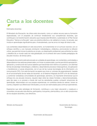 Página 2
Carta a los docentes
Estimados docentes:
El Ministerio de Educación, les ofrece este documento, como un valioso recurso para su formación
especializada, con el propósito de continuar fortaleciendo sus competencias docentes, que
contribuyan a la transformación educativa que impulsa este Ministerio, sustentada en el Plan Social
Educativo “Vamos a la Escuela”, para una práctica efectiva y de calidad en el aula y la escuela, que
incida en aprendizajes significativos para el estudiantado, que les sirva a lo largo de toda la vida.
Los contenidos desarrollados en este documento, se fundamentan en el currículo nacional, con un
enfoque científico y una marcada orientación metodológica y didáctica, promoviendo la reflexión
crítica, que permita innovar la práctica en el aula y su desempeño profesional, para enfrentar los retos
y desafíos de un mundo cada vez más globalizado, en el contexto del nuevo modelo pedagógico de
escuela inclusiva de tiempo pleno.
El presente documento está estructurado en unidades de aprendizaje, con contenidos y actividades a
desarrollarse en las sesiones presenciales y en horas no presenciales, que les permitirá la apropiación,
aplicación y construcción de nuevos saberes que trasciendan de lo teórico a lo práctico, con distintas
formas de abordaje metodológico y didáctico, desarrollando procesos metacognitivos, de aplicación
y transferencia a nuevas situaciones, con el uso de las nuevas tecnologías de la información y la
comunicación (TIC). Con esta formación se espera que inicie un proceso de especialización basada
en el funcionamiento de las redes de docentes en el Sistema Integrado de EITP, a fin de interactuar
y conformar verdaderas comunidades de aprendizaje; asimismo, es importante dimensionar que el
enfoque de una escuela inclusiva, requiere dejar atrás las clases frontales y descontextualizadas,
para dar paso a un proceso a través del cual los estudiantes puedan compartir situaciones de
aprendizaje, relacionadas con sus propias experiencias, en contextos donde se valoran, toman en
cuenta y respetan sus diferencias individuales y a la vez son estimulados para continuar aprendiendo.
Esperamos que esta estrategia de formación, contribuya a una mejor educación y coadyuve a
consolidar una escuela más efectiva, participativa, incluyente y democrática, con un alto compromiso
de los equipos docentes y sus directivos.
Ministro de Educación 	
Viceministro de Educación
Viceministra de Ciencia y
Tecnología
 