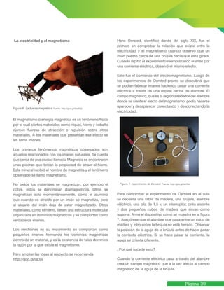 Página 39
La electricidad y el magnetismo
Figura 6. La fuerza magnética Fuente: http://goo.gl/VsaAQc
El magnetismo o energía magnética es un fenómeno físico
por el cual ciertos materiales como níquel, hierro y cobalto
ejercen fuerzas de atracción o repulsión sobre otros
materiales. A los materiales que presentan ese efecto se
les llama imanes.
Los primeros fenómenos magnéticos observados son
aquellos relacionados con los imanes naturales. Se cuenta
que cerca de una ciudad llamada Magnesia se encontraron
unas piedras que tenían la propiedad de atraer al hierro.
Este mineral recibió el nombre de magnetita y el fenómeno
observado se llamó magnetismo.
No todos los materiales se magnetizan, por ejemplo el
cobre, estos se denominan diamagnéticos. Otros se
magnetizan solo momentáneamente, como el aluminio
que cuando es atraído por un imán se magnetiza, pero
al alejarlo del imán deja de estar magnetizado. Otros
materiales, como el hierro, tienen una estructura molecular
organizada en dominios magnéticos y se comportan como
verdaderos imanes.
Los electrones en su movimiento se comportan como
pequeños imanes formando los dominios magnéticos
dentro de un material, y es la existencia de tales dominios
la razón por la que existe el magnetismo.
Para ampliar las ideas al respecto se recomienda
http://goo.gl/laI3jx
Hans Oersted, científico danés del siglo XIX, fue el
primero en comprobar la relación que existe entre la
electricidad y el magnetismo cuando observó que un
imán puesto cerca de una brújula hacía que esta girara.
Cuando repitió el experimento reemplazando el imán por
una corriente eléctrica, observó el mismo efecto.
Este fue el comienzo del electromagnetismo. Luego de
los experimentos de Oersted pronto se descubrió que
se podían fabricar imanes haciendo pasar una corriente
eléctrica a través de una espiral hecha de alambre. El
campo magnético, que es la región alrededor del alambre
donde se siente el efecto del magnetismo, podía hacerse
aparecer y desaparecer conectando y desconectando la
electricidad.
Para comprobar el experimento de Oersted en el aula
se necesita una tabla de madera, una brújula, alambre
eléctrico, una pila de 1.5 v, un interruptor, cinta aislante
y dos pequeños cubos de madera que sirvan como
soporte. Arme el dispositivo como se muestra en la figura
7. Asegúrese que el alambre que pasa entre un cubo de
madera y otro sobre la brújula no esté forrado. Observar
la posición de la aguja de la brújula antes de hacer pasar
la corriente eléctrica. Si se hace pasar la corriente, la
aguja se orienta diferente.
¿Por qué sucede esto?
Cuando la corriente eléctrica pasa a través del alambre
crea un campo magnético que a la vez afecta al campo
magnético de la aguja de la brújula.
Figura 7. Experimento de Oersted. Fuente: http://goo.gl/twiWe5
 