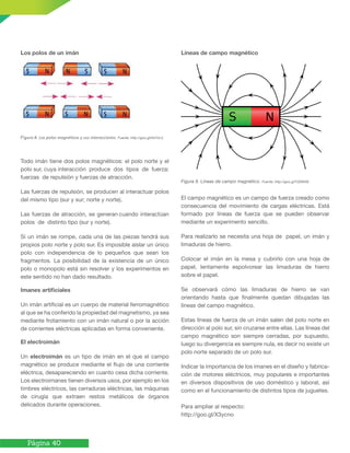 Página 40
Los polos de un imán
Todo imán tiene dos polos magnéticos: el polo norte y el
polo sur, cuya interacción produce dos tipos de fuerza:
fuerzas de repulsión y fuerzas de atracción.
Las fuerzas de repulsión, se producen al interactuar polos
del mismo tipo (sur y sur; norte y norte).
Las fuerzas de atracción, se generan cuando interactúan
polos de distinto tipo (sur y norte).
Si un imán se rompe, cada una de las piezas tendrá sus
propios polo norte y polo sur. Es imposible aislar un único
polo con independencia de lo pequeños que sean los
fragmentos. La posibilidad de la existencia de un único
polo o monopolo está sin resolver y los experimentos en
este sentido no han dado resultado.
Imanes artiﬁciales
Un imán artificial es un cuerpo de material ferromagnético
al que se ha conferido la propiedad del magnetismo, ya sea
mediante frotamiento con un imán natural o por la acción
de corrientes eléctricas aplicadas en forma conveniente.
El electroimán
Un electroimán es un tipo de imán en el que el campo
magnético se produce mediante el flujo de una corriente
eléctrica, desapareciendo en cuanto cesa dicha corriente.
Los electroimanes tienen diversos usos, por ejemplo en los
timbres eléctricos, las cerraduras eléctricas, las máquinas
de cirugía que extraen restos metálicos de órganos
delicados durante operaciones.
Líneas de campo magnético
El campo magnético es un campo de fuerza creado como
consecuencia del movimiento de cargas eléctricas. Está
formado por líneas de fuerza que se pueden observar
mediante un experimento sencillo.
Para realizarlo se necesita una hoja de papel, un imán y
limaduras de hierro.
Colocar el imán en la mesa y cubrirlo con una hoja de
papel, lentamente espolvorear las limaduras de hierro
sobre el papel.
Se observará cómo las limaduras de hierro se van
orientando hasta que finalmente quedan dibujadas las
líneas del campo magnético.
Estas líneas de fuerza de un imán salen del polo norte en
dirección al polo sur, sin cruzarse entre ellas. Las líneas del
campo magnético son siempre cerradas, por supuesto,
luego su divergencia es siempre nula, es decir no existe un
polo norte separado de un polo sur.
Indicar la importancia de los imanes en el diseño y fabrica-
ción de motores eléctricos, muy populares e importantes
en diversos dispositivos de uso doméstico y laboral, así
como en el funcionamiento de distintos tipos de juguetes.
Para ampliar al respecto:
http://goo.gl/X3ycno
Figura 9. Líneas de campo magnético. Fuente: http://goo.gl/YZEMXE
Figura 8. Los polos magnéticos y sus interacciones. Fuente: http://goo.gl/hkYnLU
 
