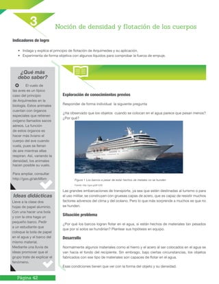 Página 42
Indicadores de logro
•	 Indaga y explica el principio de flotación de Arquímedes y su aplicación.
•	 Experimenta de forma objetiva con algunos líquidos para comprobar la fuerza de empuje.
¿Qué más
debo saber?
Ideas didácticas
Noción de densidad y flotación de los cuerpos
3
	 El vuelo de
las aves es un típico
caso del principio
de Arquímedes en la
biología. Estos animales
cuentan con órganos
especiales que retienen
oxígeno llamados sacos
aéreos. La función
de estos órganos es
hacer más liviano el
cuerpo del ave cuando
vuela, pues se llenan
de aire mientras ellas
respiran. Así, variando la
densidad, los animales
hacen posible su vuelo.
Para ampliar, consultar
http://goo.gl/aIcMbm
Lleve a la clase dos
hojas de papel aluminio.
Con una hacer una bola
y con la otra haga un
pequeño barco. Pedir
a un estudiante que
coloque la bola de papel
en el agua y el barco del
mismo material.
Mediante una lluvia de
ideas promover que el
grupo trate de explicar el
fenómeno.
Figura 1 Los barcos a pesar de estar hechos de metales no se hunden
Fuente: http://goo.gl/jK1ZZ0
Exploración de conocimientos previos
Responder de forma individual la siguiente pregunta
¿Ha observado que los objetos cuando se colocan en el agua parece que pesan menos?
¿Por qué?
Las grandes embarcaciones de transporte, ya sea que estén destinadas al turismo o para
el uso militar, se construyen con gruesas capas de acero, que es capaz de resistir muchos
factores adversos del clima y del océano. Pero lo que más sorprende a muchos es que no
se hunden.
Situación problema
¿Por qué los barcos logran flotar en el agua, si están hechos de materiales tan pesados
que por sí solos se hundirían? Plantear sus hipótesis en equipo.
Desarrollo
Normalmente algunos materiales como el hierro y el acero al ser colocados en el agua se
van hacia el fondo del recipiente. Sin embrago, bajo ciertas circunstancias, los objetos
fabricados con ese tipo de materiales son capaces de flotar en el agua.
Esas condiciones tienen que ver con la forma del objeto y su densidad.
 