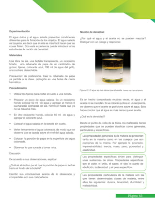 Página 43
Experimentación
El agua dulce y el agua salada presentan condiciones
diferentes para la flotación de los objetos. El agua salada
es boyante, es decir que en ella es más fácil hacer que las
cosas floten. Con esta experiencia puede introducir a los
estudiantes la noción de densidad.
Materiales
Una libra de sal, una botella transparente, un recipiente
hondo, una rebanada de papa de un centímetro de
grosor, tijeras, colorante azul, 100 ml de agua del grifo,
una cuchara desechable.
Precaución: de preferencia, traer la rebanada de papa
ya partida a la clase, protegida en una bolsa de cierre
hermético.
Procedimiento
•	 Utilizar las tijeras para cortar el cuello a una botella.
•	 Preparar un poco de agua salada. En un recipiente
hondo colocar 50 ml de agua y agregar al menos 8
cucharadas colmadas de sal. Remover hasta que ya
no se disuelva más.
•	 En otro recipiente hondo, colocar 50 ml de agua y
agregar el colorante azul.
•	 Colocar el agua salada en la botella sin cuello.
•	 Verter lentamente el agua coloreada, de modo que se
observe que se queda sobre el nivel del agua salada.
•	 Colocar la porción de papa en la superficie del agua
coloreada.
•	 Observar lo que sucede y tomar nota.
Discusión
De acuerdo a sus observaciones, explicar
¿Cuál es el motivo por el que la porción de papa no se fue
hasta el fondo de la botella?
Escribir sus conclusiones acerca de lo observado y
compartirlas con sus compañeros.
Noción de densidad
¿Por qué el agua y el aceite no se pueden mezclar?
Dialogar con un colega y responder.
Es un hecho comprobado muchas veces, el agua y el
aceite no se mezclan. Si se colocan juntos en un recipiente,
se observa que el aceite se posiciona sobre el agua. Esto
hace concluir que el agua es más densa que el aceite.
¿Qué es la densidad?
Desde el punto de vista de la física, los materiales tienen
propiedades que se pueden clasificar como generales,
particulares y específicas.
Figuran 2. El agua es más densa que el aceite. Fuente: http://goo.gl/IgtwHq
Las propiedades generales de la materia se presentan
tanto en la materia como en los cuerpos que son
porciones de la misma. Por ejemplo la extensión,
impenetrabilidad, inercia, masa, peso, porosidad y
elasticidad.
Las propiedades específicas sirven para distinguir
unas sustancias de otras. Propiedades específicas
son el color, el brillo, el sabor, el olor, el punto de
ebullición, la densidad y el peso específico.
Las propiedades particulares de la materia son las
que tienen determinadas clases de materia, entre
ellas las siguientes: dureza, tenacidad, ductilidad y
maleabilidad.
 