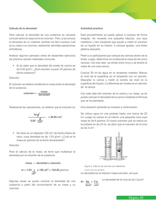 Página 45
Cálculo de la densidad
Para calcular la densidad de una sustancia se necesita
conocer tanto la masa como el volumen. Pero, si se conoce
la densidad de un material, también es fácil conocer cuál
es su masa o su volumen, realizando sencillas operaciones
aritméticas.
Analizar algunos ejemplos antes de desarrollar ejercicios
de práctica usando materiales comunes.
•	 Si se sabe que la densidad del aceite de cocina es
de 0.92 g/cm3
, ¿Qué volumen ocupan 34 gramos de
dicha sustancia?
Solución:
El volumen se obtiene dividiendo la masa entre la densidad
de la sustancia.
Realizando las operaciones, se obtiene que el volumen es
•	 Se tiene en un depósito 150 cm3
de leche entera de
vaca, cuya densidad es de 1.03 g/cm3
¿Cuál es la
masa en gramos de la leche almacenada?
Solución.
Para el cálculo de la masa, se tiene que multiplicar la
densidad por el volumen de la sustancia.
Algunas veces se quiere conocer la densidad de una
sustancia a partir del conocimiento de su masa y su
volumen.
Actividad práctica
Este procedimiento se puede aplicar a cuerpos de forma
irregular. Se necesita una pequeña báscula, una taza
medidora u otro recipiente que ayude a medir el volumen
de un líquido en su interior, 5 canicas iguales, una bolsa
plástica pequeña.
Pedir a un participante que coloque las canicas dentro de la
bolsa. Luego, determinar en la báscula la masa de las cinco
canicas. Con ese dato, se divide entre cinco y se tendrá la
masa de una sola canica.
Colocar 20 ml de agua en el recipiente medidor. Marcar
el nivel de la superficie en el recipiente con un plumón.
Depositar la canica y medir el cambio de nivel en la
superficie del líquido. La diferencia de niveles es el volumen
de la canica.
Con este dato del volumen de la canica y su masa, ya se
puede calcular la densidad de la canica mediante la fórmula
que se ha planteado.
Una situación parecida se muestra a continuación.
Se coloca agua en una probeta hasta una marca de 20
ml. Luego se coloca en el interior una pequeña roca cuya
masa es de 6 gramos. El nuevo volumen que se marca en
la probeta es de 23 ml, es decir que el volumen de la roca
es de 3 cm3
.
La densidad es la relación masa-volumen, así que:
		 La densidad de la roca es de 2 g/cm3
Figura 4. Cálculo de volumen por diferencia
Fuente: http://goo.gl/ZqRv8J
volumen =
masa
densidad
34 g
0.92
= 36.95 cm3
masa = densidad x volumen
m = 1.03 g x 150 cm3
= 154.05 gramos
cm3
d= 6g = 2 g
3cm3
cm3
g
cm3
 