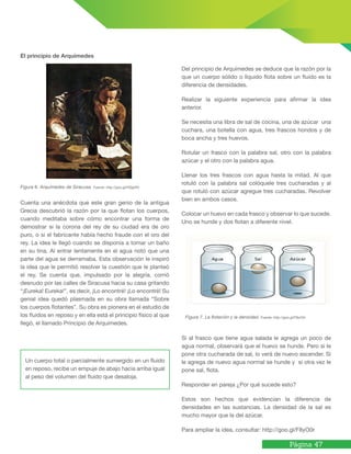 Página 47
El principio de Arquímedes
Figura 6. Arquímedes de Siracusa. Fuente: http://goo.gl/HQgl3G
Cuenta una anécdota que este gran genio de la antigua
Grecia descubrió la razón por la que flotan los cuerpos,
cuando meditaba sobre cómo encontrar una forma de
demostrar si la corona del rey de su ciudad era de oro
puro, o si el fabricante había hecho fraude con el oro del
rey. La idea le llegó cuando se disponía a tomar un baño
en su tina. Al entrar lentamente en el agua notó que una
parte del agua se derramaba. Esta observación le inspiró
la idea que le permitió resolver la cuestión que le planteó
el rey. Se cuenta que, impulsado por la alegría, corrió
desnudo por las calles de Siracusa hacia su casa gritando
“¡Eureka! Eureka!”, es decir, ¡Lo encontré! ¡Lo encontré! Su
genial idea quedó plasmada en su obra llamada “Sobre
los cuerpos flotantes”. Su obra es pionera en el estudio de
los fluidos en reposo y en ella está el principio físico al que
llegó, el llamado Principio de Arquímedes.
Un cuerpo total o parcialmente sumergido en un fluido
en reposo, recibe un empuje de abajo hacia arriba igual
al peso del volumen del fluido que desaloja.
Figura 7. La flotación y la densidad. Fuente: http://goo.gl/F8yO0r
Del principio de Arquímedes se deduce que la razón por la
que un cuerpo sólido o líquido flota sobre un fluido es la
diferencia de densidades.
Realizar la siguiente experiencia para afirmar la idea
anterior.
Se necesita una libra de sal de cocina, una de azúcar una
cuchara, una botella con agua, tres frascos hondos y de
boca ancha y tres huevos.
Rotular un frasco con la palabra sal, otro con la palabra
azúcar y el otro con la palabra agua.
Llenar los tres frascos con agua hasta la mitad. Al que
rotuló con la palabra sal colóquele tres cucharadas y al
que rotuló con azúcar agregue tres cucharadas. Revolver
bien en ambos casos.
Colocar un huevo en cada frasco y observar lo que sucede.
Uno se hunde y dos flotan a diferente nivel.
Si al frasco que tiene agua salada le agrega un poco de
agua normal, observará que el huevo se hunde. Pero si le
pone otra cucharada de sal, lo verá de nuevo ascender. Si
le agrega de nuevo agua normal se hunde y si otra vez le
pone sal, flota.
Responder en pareja ¿Por qué sucede esto?
Estos son hechos que evidencian la diferencia de
densidades en las sustancias. La densidad de la sal es
mucho mayor que la del azúcar.
Para ampliar la idea, consultar: http://goo.gl/F8yO0r
 