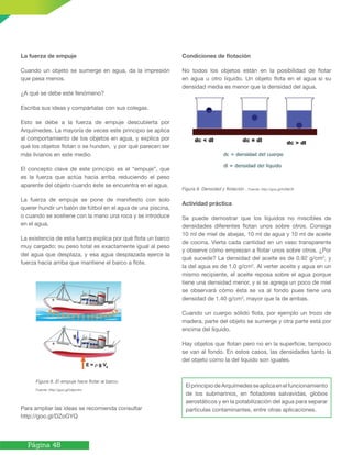Página 48
La fuerza de empuje
Cuando un objeto se sumerge en agua, da la impresión
que pesa menos.
¿A qué se debe este fenómeno?
Escriba sus ideas y compártalas con sus colegas.
Esto se debe a la fuerza de empuje descubierta por
Arquímedes. La mayoría de veces este principio se aplica
al comportamiento de los objetos en agua, y explica por
qué los objetos flotan o se hunden, y por qué parecen ser
más livianos en este medio.
El concepto clave de este principio es el “empuje”, que
es la fuerza que actúa hacia arriba reduciendo el peso
aparente del objeto cuando éste se encuentra en el agua.
La fuerza de empuje se pone de manifiesto con solo
querer hundir un balón de fútbol en el agua de una piscina,
o cuando se sostiene con la mano una roca y se introduce
en el agua.
La existencia de esta fuerza explica por qué flota un barco
muy cargado; su peso total es exactamente igual al peso
del agua que desplaza, y esa agua desplazada ejerce la
fuerza hacia arriba que mantiene el barco a flote.
Para ampliar las ideas se recomienda consultar
http://goo.gl/DZoGYQ
Figura 8. El empuje hace flotar al barco.
Fuente: http://goo.gl/o9pmhc
Condiciones de flotación
No todos los objetos están en la posibilidad de flotar
en agua u otro líquido. Un objeto flota en el agua si su
densidad media es menor que la densidad del agua.
Figura 9. Densidad y flotación . Fuente: http://goo.gl/hZ8978
Actividad práctica
Se puede demostrar que los líquidos no miscibles de
densidades diferentes flotan unos sobre otros. Consiga
10 ml de miel de abejas, 10 ml de agua y 10 ml de aceite
de cocina. Vierta cada cantidad en un vaso transparente
y observe cómo empiezan a flotar unos sobre otros. ¿Por
qué sucede? La densidad del aceite es de 0.92 g/cm3
, y
la del agua es de 1.0 g/cm3
. Al verter aceite y agua en un
mismo recipiente, el aceite reposa sobre el agua porque
tiene una densidad menor, y si se agrega un poco de miel
se observará cómo ésta se va al fondo pues tiene una
densidad de 1.40 g/cm3
, mayor que la de ambas.
Cuando un cuerpo sólido flota, por ejemplo un trozo de
madera, parte del objeto se sumerge y otra parte está por
encima del líquido.
Hay objetos que flotan pero no en la superficie, tampoco
se van al fondo. En estos casos, las densidades tanto la
del objeto como la del líquido son iguales.
ElprincipiodeArquímedesseaplicaenelfuncionamiento
de los submarinos, en flotadores salvavidas, globos
aerostáticos y en la potabilización del agua para separar
partículas contaminantes, entre otras aplicaciones.
 