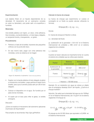 Página 49
Experimentación
Los objetos flotan en un líquido dependiendo de su
densidad. El mecanismo de un submarino consiste
en variar su densidad y así poder salir a la superficie o
hundirse.
Materiales
Una botella plástica con tapón, un clavo, cinta adhesiva,
tres monedas, una banda elástica, un tubo largo y delgado,
un recipiente hondo y transparente, un globo.
Procedimiento
•	 Perforar un lado de la botella, haciendo dos pequeños
orificios con la punta del clavo.
•	 En ese mismo lado, pegar con cinta adhesiva tres
monedas, como se observa en la imagen
•	 Sujetar con la banda elástica el tubo delgado al globo
e introducirlo a la botella. Luego perforar el tapón de la
botella, para que al cerrarla pueda salir por allí el tubo
delgado.
•	 Colocar el dispositivo en el agua. Se hundirá por el
peso de las monedas.
•	 Al soplar por el tubo para inflar el globo, la botella
emergerá.
Discusión
¿Cómo se explica el mecanismo del submarino aplicando
el principio de Arquímedes?
Para ampliar se recomienda: http://goo.gl/IHsXww
Figura 10. Haciendo un submarino. Fuente: http://goo.gl/K8c4qj
Calcular la fuerza de empuje
La fuerza de empuje que experimenta un cuerpo al
sumergirlo en un fluido se puede calcular utilizando la
fórmula:
Empuje (E) = df
x g x vf
Donde:
E= fuerza de empuje en Newton o dinas
df
= densidad del fluido
g= aceleración de la gravedad = 9.8 m/s2
en el Sistema
internacional de unidades y 980 cm/s2
en el sistema
cegesimal de unidades
vf
= volumen
Cuando se hacen cálculos es importante tomar en cuenta
el sistema de unidades que se utiliza para resolver.
Factor
Sistema
Internacional
Sistema cgs o
cegesimal
Aceleración de
la gravedad
9.8 m/s2
980 cm/s2
Fuerza Newton (g cm ) Dinas (g cm)
1 metro = 100 cm
1 Newton = 100 000 dinas
Ejemplo: En un recipiente con agua se coloca un objeto
que al sumergirse desaloja 25cm3
del líquido. ¿Cuál es el
empuje recibido?
Solución. Se sabe que la densidad del agua es de 1000kg/
m3
en el Sistema Internacional y de 1.0 g/cm3
en el sistema
cegesimal. El empuje es:
Empuje (E) = df
x g x vf
El empuje es de 24 500 dinas que equivalen a 0.245N en
el Sistema Internacional.
s2
s2
E=1.0 g x 980 cm x 25 cm3
cm3
s2
E= 24 500 g cm
s2
 