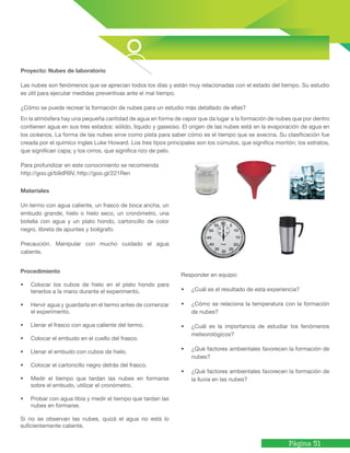 Página 51
Materiales
Un termo con agua caliente, un frasco de boca ancha, un
embudo grande, hielo o hielo seco, un cronómetro, una
botella con agua y un plato hondo, cartoncillo de color
negro, libreta de apuntes y bolígrafo.
Precaución. Manipular con mucho cuidado el agua
caliente.
En la atmósfera hay una pequeña cantidad de agua en forma de vapor que da lugar a la formación de nubes que por dentro
contienen agua en sus tres estados: sólido, líquido y gaseoso. El origen de las nubes está en la evaporación de agua en
los océanos. La forma de las nubes sirve como pista para saber cómo es el tiempo que se avecina. Su clasificación fue
creada por el químico ingles Luke Howard. Los tres tipos principales son los cúmulos, que significa montón; los estratos,
que significan capa; y los cirros, que significa rizo de pelo.
Para profundizar en este conocimiento se recomienda
http://goo.gl/b9dR9V, http://goo.gl/221Ren
Proyecto: Nubes de laboratorio
Las nubes son fenómenos que se aprecian todos los días y están muy relacionadas con el estado del tiempo. Su estudio
es útil para ejecutar medidas preventivas ante el mal tiempo.
¿Cómo se puede recrear la formación de nubes para un estudio más detallado de ellas?
Procedimiento
•	 Colocar los cubos de hielo en el plato hondo para
tenerlos a la mano durante el experimento.
•	 Hervir agua y guardarla en el termo antes de comenzar
el experimento.
•	 Llenar el frasco con agua caliente del termo.
•	 Colocar el embudo en el cuello del frasco.
•	 Llenar el embudo con cubos de hielo.
•	 Colocar el cartoncillo negro detrás del frasco.
•	 Medir el tiempo que tardan las nubes en formarse
sobre el embudo, utilizar el cronómetro.
•	 Probar con agua tibia y medir el tiempo que tardan las
nubes en formarse.
Si no se observan las nubes, quizá el agua no está lo
suficientemente caliente.
Responder en equipo:
•	 ¿Cuál es el resultado de esta experiencia?
•	 ¿Cómo se relaciona la temperatura con la formación
de nubes?
•	 ¿Cuál es la importancia de estudiar los fenómenos
meteorológicos?
•	 ¿Qué factores ambientales favorecen la formación de
nubes?
•	 ¿Qué factores ambientales favorecen la formación de
la lluvia en las nubes?
 
