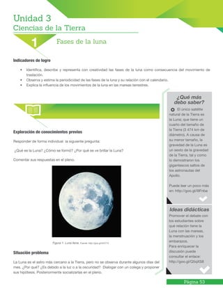 Página 53
¿Qué más
debo saber?
Ideas didácticas
El único satélite
natural de la Tierra es
la Luna; que tiene un
cuarto del tamaño de
la Tierra (3 474 km de
diámetro). A causa de
su menor tamaño, la
gravedad de la Luna es
un sexto de la gravedad
de la Tierra, tal y como
lo demostraron los
gigantescos saltos de
los astronautas del
Apollo.
Puede leer un poco más
en: http://goo.gl/i9Fnba
Promover el debate con
los estudiantes sobre
qué relación tiene la
Luna con las mareas,
la menstruación y los
embarazos.
Para enriquecer la
discusión puede
consultar el enlace:
http://goo.gl/Q5qXS8
Indicadores de logro
•	 Identifica, describe y representa con creatividad las fases de la luna como consecuencia del movimiento de
traslación.
•	 Observa y estima la periodicidad de las fases de la luna y su relación con el calendario.
•	 Explica la influencia de los movimientos de la luna en las mareas terrestres.
Unidad 3
Ciencias de la Tierra
Fases de la luna1
Exploración de conocimientos previos
Responder de forma individual la siguiente pregunta:
¿Qué es la Luna? ¿Cómo se formó? ¿Por qué se ve brillar la Luna?
Comentar sus respuestas en el pleno.
			 Figura 1. Luna llena. Fuente: http://goo.gl/4rD713
Situación problema
La Luna es el astro más cercano a la Tierra, pero no se observa durante algunos días del
mes. ¿Por qué? ¿Es debido a la luz o a la oscuridad? Dialogar con un colega y proponer
sus hipótesis. Posteriormente socializarlas en el pleno.
 