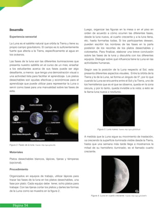 Página 54
Desarrollo
Experiencia sensorial
La Luna es el satélite natural que orbita la Tierra y tiene su
propio campo gravitatorio. El campo es lo suficientemente
fuerte que afecta a la Tierra, específicamente al agua en
los océanos.
Las fases de la luna son las diferentes iluminaciones que
presenta nuestro satélite en el curso de un mes; enseñar
a los estudiantes acerca de sus fases puede ser algo
desafiante, a menos que tenga una demostración visual o
una actividad lista para facilitar el aprendizaje. Los platos
desechables son ayudas efectivas y económicas para el
aprendizaje que puede utilizar para representar la Luna o
servir como base para una manualidad sobre las fases de
esta.
Figura 2. Fases de la luna. Fuente: http://goo.gl/bchIfs
Materiales
Platos desechables blancos, lápices, tijeras y témperas
(opcional).
Procedimiento
Organizados en equipos de trabajo, utilizar lápices para
trazar las fases de la luna en los platos desechables, una
fase por plato. Cada equipo debe tener, ocho platos para
trabajar. Con las tijeras cortar los platos y darles las formas
de la Luna como se muestra en la figura 2.
Luego, organizar las figuras en la mesa o en el piso en
orden de acuerdo a cómo ocurren las diferentes fases,
desde la luna nueva, al cuarto creciente y a la luna llena,
etc. hasta formarlas todas. Si los participantes desean,
pueden escribir los nombres de las fases en la parte
posterior de los recortes de los platos desechables y
colorearlos. Para finalizar, elaborar una breve conclusión
sobre las fases de la luna y discutirla con los diferentes
equipos. Dialogar sobre qué influencia tiene la Luna en las
actividades humanas.
Según sea la posición de la Luna respecto al Sol, esta
presenta diferentes aspectos visuales. Entre la órbita de la
Tierra y la de la Luna, se forma un ángulo de 5º, por lo que
cuando la Luna se encuentra entre el Sol y la Tierra, uno de
los hemisferios que es el que se observa, queda en la zona
oscura, y por lo tanto, queda invisible a la vista; a esto se
le llama luna nueva o novilunio.
Figura 3. Luna nueva. Fuente: http://goo.gl/DCEczS
A medida que la Luna sigue su movimiento de traslación,
va creciendo la superficie iluminada visible desde la Tierra,
hasta que una semana más tarde llega a mostrarnos la
mitad de su hemisferio iluminado; es el llamado cuarto
creciente.
Figura 4. Luna en cuarto creciente. Fuente: http://goo.gl/nOk4Fn
Cuarto creciente
Luna Gibada Creciente
Luna llena
Luna Gibada Menguante
Cuarto menguante
Luna menguante
Luna nueva
Luna nueva visible
 