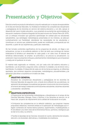 Página 4
Presentación y Objetivos
Este documento es producto del esfuerzo conjunto realizado por un equipo de especialistas
en el área de Ciencias Naturales. Su finalidad es fortalecer las competencias disciplinares
y pedagógicas de los docentes en servicio del sistema educativo y, con ello, apoyar el
desarrollo del nuevo modelo educativo, cuyo propósito es aumentar las oportunidades de
educación mediante el Sistema Integrado de Escuela Inclusiva de Tiempo Pleno (SI EITP),
con un enfoque innovador que garantice aprendizajes de calidad para los estudiantes
salvadoreños. Las estrategias metodológicas presentadas en los módulos, se adecuan
contextualmente con flexibilidad, atendiendo las necesidades de los estudiantes y
constituyen un recurso que, posteriormente, puede ser modificado y enriquecido por los
docentes, a partir de sus experiencias y particular creatividad.
Se han tomado contenidos significativos de los programas de estudio, sin llegar a ser
exhaustivos, ya que no se pretende elaborar un libro de texto que contenga de manera
totalizadora la temática por desarrollar en cada grado o en cada nivel. Al retomar las
temáticas seleccionadas, se amplían, se profundiza y se procura su actualización. La
pretensión mayor es presentar enfoques y planteamientos metodológicos que enriquezcan
y coadyuven el quehacer en el aula.
El material está organizado en módulos, uno por cada ciclo del sistema educativo y
bachillerato. Los de primero y segundo ciclos, contienen 3 unidades y los de tercer ciclo y
bachillerato, 9 unidades. El desarrollo de cada uno de los temas se organiza, en diferentes
apartados, que contienen aspectos conceptuales, metodológicos, procedimentales y de
aplicación para llevar a la práctica en el salón de clase.
OBJETIVO GENERAL
Actualizar las competencias disciplinares y pedagógicas de los docentes de
Ciencias Naturales de segundo ciclo, a través de la reflexión de sus prácticas y la
aplicación de estrategias innovadoras que generen construcción de conocimientos,
el fomento del trabajo colaborativo entre docentes-estudiantes, docentes-docentes
y estudiantes- estudiantes.
OBJETIVOS ESPECÍFICOS
• Proporcionar las herramientas metodológicas y disciplinares en el campo de las
Ciencias Naturales: Biología, Física y Química, a los docentes en servicio, en el
marco del proyecto de mejoramiento de la calidad de la educación en el país.
• Enriquecer las competencias en la reflexión didáctica, que propicien mejores
propuestas didácticas, haciendo énfasis en la aplicación de metodologías que in-
tegren contenidos de manera teórico-práctica, experimental y multidiscplinaria; a
fin de obtener una visión clara de los fenómenos físicos, químicos y biológicos que
se dan en la vida y su entorno.
• Facilitar el abordaje de las Ciencias, tomando en cuenta elementos de inclusión,
atención a la diversidad, alternativas y modalidades de enseñanza.
 