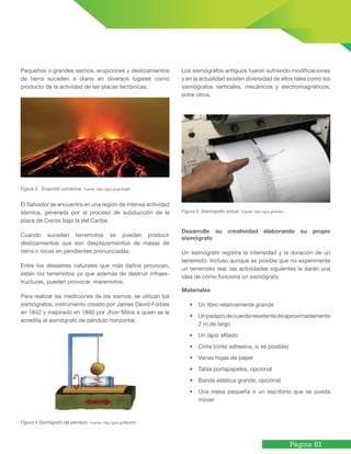 Página 61
Pequeños o grandes sismos, erupciones y deslizamientos
de tierra suceden a diario en diversos lugares como
producto de la actividad de las placas tectónicas.
Figura 3. Erupción volcánica. Fuente: http://goo.gl/gUFqBX
El Salvador se encuentra en una región de intensa actividad
sísmica, generada por el proceso de subducción de la
placa de Cocos bajo la del Caribe.
Cuando suceden terremotos se pueden producir
deslizamientos que son desplazamientos de masas de
tierra o rocas en pendientes pronunciadas.
Entre los desastres naturales que más daños provocan,
están los terremotos ya que además de destruir infraes-
tructuras, pueden provocar maremotos.
Para realizar las mediciones de los sismos, se utilizan los
sismógrafos, instrumento creado por James David Forbes
en 1842 y mejorado en 1880 por Jhon Milne a quien se le
acredita el sismógrafo de péndulo horizontal.
Figura 4 Sismógrafo de péndulo. Fuente: http://goo.gl/fMLWTs
Los sismógrafos antiguos fueron sufriendo modificaciones
y en la actualidad existen diversidad de ellos tales como los
sismógrafos verticales, mecánicos y electromagnéticos,
entre otros.
Figura 5. Sismógrafo actual. Fuente: http://goo.gl/i9Ters
Desarrolle su creatividad elaborando su propio
sismógrafo
Un sismógrafo registra la intensidad y la duración de un
terremoto. Incluso aunque es posible que no experimente
un terremoto real, las actividades siguientes le darán una
idea de cómo funciona un sismógrafo.
Materiales
• Un libro relativamente grande
• Unpedazodecuerdaresistentedeaproximadamente
2 m de largo
• Un lápiz afilado
• Cinta (cinta adhesiva, si es posible)
• Varias hojas de papel
• Tabla portapapeles, opcional
• Banda elástica grande, opcional
• Una mesa pequeña o un escritorio que se pueda
mover
 