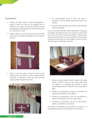 Página 62
Procedimiento:
• Colocar el papel sobre la tabla portapapeles y
pegar la tabla con cinta en la superficie de un
escritorio o una mesa. En caso de no tener una tabla
portapapeles, pegar el papel con cinta directamente
en el escritorio o mesa.
• Pegar el lápiz con cinta a la tapa del libro, de forma
que la punta del lápiz sobresalga del lado opuesto
al lomo.
• Pasar un lazo de cuerda a través del centro de las
páginas y atar los extremos. Ahora puede sostener
la cuerda y suspender el libro de modo que éste
cuelgue sobre el papel en la mesa.
• Es recomendable cerrar el libro con cinta o
asegurarlo con una banda elástica para evitar que
se abra.
• Colocar el libro de forma que el lápiz toque el borde
superior del papel.
Con un movimiento estable, halar el libro/lápiz a lo largo de
la longitud del papel de forma que dibuje una línea. Ésta
es su línea de control. Si fuera necesario, dibujar varias
líneas de control hasta que se acostumbre al movimiento
necesario para dibujar una línea estable y continua. Ahora
está listo para un terremoto simulado.
• Dibujar una línea desde la parte superior del papel
hasta la inferior como lo hizo antes, pero esta
vez pídale a un ayudante que sacuda la mesa
perpendicularmente a la dirección en la que viaja el
lápiz.
• Repetir el procedimiento usando movimientos de
sacudida más fuertes y más débiles.
• Repetir el procedimiento, esta vez sacudiendo la
mesa en la dirección en la que viaja el lápiz.
• Comparar los resultados con los de otros partici-
pantes, comentarlos y discutirlos.
Para medir la intensidad de un terremoto, se usan en la
actualidad dos escalas, la de Mercalli y la de Richter.
 