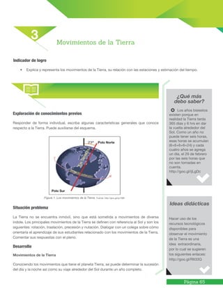 Página 65
Exploración de conocimientos previos
Responder de forma individual, escriba algunas características generales que conoce
respecto a la Tierra. Puede auxiliarse del esquema.
Figura 1. Los movimientos de la Tierra. Fuente: http://goo.gl/qv7i6B
Situación problema
La Tierra no se encuentra inmóvil, sino que está sometida a movimientos de diversa
índole. Los principales movimientos de la Tierra se definen con referencia al Sol y son los
siguientes: rotación, traslación, precesión y nutación. Dialogar con un colega sobre cómo
orientaría el aprendizaje de sus estudiantes relacionado con los movimientos de la Tierra.
Comentar sus respuestas con el pleno.
Desarrollo
Movimientos de la Tierra
Conociendo los movimientos que tiene el planeta Tierra, se puede determinar la sucesión
del día y la noche así como su viaje alrededor del Sol durante un año completo.
¿Qué más
debo saber?
Ideas didácticas
Los años bisiestos
existen porque en
realidad la Tierra tarda
365 días y 6 hrs en dar
la vuelta alrededor del
Sol. Como un año no
puede tener seis horas,
esas horas se acumulan
(6+6+6+6=24) y cada
cuatro años se agrega
un día, el 29 de febrero
por las seis horas que
no son tomadas en
cuenta.
http://goo.gl/ijLgDc
Hacer uso de los
recursos tecnológicos
disponibles para
observar el movimiento
de la Tierra es una
idea extraordinaria,
por lo cual se sugieren
los siguientes enlaces:
http://goo.gl/RIt33Q
Indicador de logro
• Explica y representa los movimientos de la Tierra, su relación con las estaciones y estimación del tiempo.
Movimientos de la Tierra
3
Polo Norte
Polo Sur
 