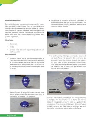 Página 66
Experiencia sensorial
Para entender mejor los movimientos de rotación, trasla-
ción, precesión y nutación de la Tierra es importante hacer
algunas demostraciones que permitan despertar curiosi-
dad al respecto. Hacerlo mediante ejemplos prácticos y
sencillos permitirá, además, comprender el impacto que
tienen estos en la vida. Trabajar en equipo y realizar la si-
guiente experiencia.
Materiales
• Un trompo
• Cordel
• Aparato para grabación (opcional) puede ser un
teléfono celular
Procedimiento
• Tomar en cuenta que el trompo representará a la
Tierra; luego lanzar el trompo y apreciar la velocidad
de rotación que tiene. Recordar que la inclinación de
la Tierra es de 23° respecto a su eje. Esta inclinación
no puede observarse en primer momento pero debe
asumirse.
• Asociar la parte de arriba del trompo, como si fuera
el polo achatado de la Tierra que se produce por el
movimiento de rotación y su velocidad.
• Al cabo de un momento, el trompo, desacelera y
empieza el vaivén que muy pronto dará origen a los
movimientos de nutación y precesión; además de la
aparición del eje terrestre.
• A continuación, el trompo comenzará a mostrar el
eje de la Tierra y la aparición del movimiento de
precesión haciendo círculos; después de esperar
un poco más, también se apreciará que al tener
muy poca velocidad empieza a crear el movimiento
de nutación, que es producido por la fuerza que
impone la Luna al planeta.
Con esta actividad se puede hacer una semejanza entre
el trompo y los movimientos de la Tierra. De manera
opcional, si es posible, se puede hacer una grabación de
video sobre el movimiento del trompo y detener el video
en cada momento que el participante considere oportuno
discutir los movimientos relacionados con la Tierra.
 