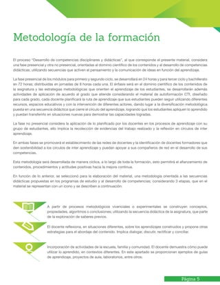 Página 5
Metodología de la formación
El proceso “Desarrollo de competencias disciplinares y didácticas”, al que corresponde el presente material, considera
una fase presencial y otra no presencial, orientadas al dominio científico de los contenidos y al desarrollo de competencias
didácticas; utilizando secuencias que activen el pensamiento y la comunicación de ideas en función del aprendizaje.
La fase presencial de los módulos para primero y segundo ciclo, se desarrollará en 24 horas y para tercer ciclo y bachillerato
en 72 horas; distribuidas en jornadas de 8 horas cada una. El énfasis será en el dominio científico de los contenidos de
la asignatura y las estrategias metodológicas que orienten el aprendizaje de los estudiantes, se desarrollarán además
actividades de aplicación de acuerdo al grado que atiende considerando el material de autoformación CTI, diseñado
para cada grado, cada docente planificará la ruta de aprendizaje que sus estudiantes pueden seguir utilizando diferentes
recursos, espacios educativos y con la intervención de diferentes actores, dando lugar a la diversificación metodológica
puesta en una secuencia didáctica que cierre el círculo del aprendizaje, logrando que los estudiantes apliquen lo aprendido
y puedan transferirlo en situaciones nuevas para demostrar las capacidades logradas.
La fase no presencial considera la aplicación de lo planificado por los docentes en los procesos de aprendizaje con su
grupo de estudiantes, ello implica la recolección de evidencias del trabajo realizado y la reflexión en círculos de inter
aprendizaje.
En ambas fases se promoverá el establecimiento de las redes de docentes y la identificación de docentes formadores que
den sostenibilidad a los círculos de inter aprendizaje y puedan apoyar a sus compañeros de red en el desarrollo de sus
competencias.
Esta metodología será desarrollada de manera cíclica, a lo largo de toda la formación, esto permitirá el afianzamiento de
contenidos, procedimientos y actitudes positivas hacia la mejora continua.
En función de lo anterior, se seleccionó para la elaboración del material, una metodología orientada a las secuencias
didácticas propuestas en los programas de estudio y al desarrollo de competencias; considerando 3 etapas, que en el
material se representan con un ícono y se describen a continuación:
A partir de procesos metodológicos vivenciales o experimentales se construyen conceptos,
propiedades, algoritmos o conclusiones; utilizando la secuencia didáctica de la asignatura, que parte
de la exploración de saberes previos.
El docente reflexiona, en situaciones diferentes, sobre los aprendizajes construidos y propone otras
estrategias para el abordaje del contenido. Implica dialogar, discutir, rectificar y conciliar.
Incorporación de actividades de la escuela, familia y comunidad. El docente demuestra cómo puede
utilizar lo aprendido, en contextos diferentes. En este apartado se proporcionan ejemplos de guías
de aprendizaje, proyectos de aula, laboratorios, entre otros.
 