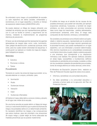 Página 71
Se entenderá como riesgo a la probabilidad de exceder
un valor específico de daños sociales, ambientales y
económicos, en un lugar específico y durante un tiempo
de exposición determinado (USAID/OFDA-LAC).
Se puede elaborar un Mapa de riesgos utilizando una
variedad de símbolos que son representaciones gráficas,
con lo cual se facilita el control y seguimiento de los
mismos, mediante la implementación de programas
efectivos de prevención.
El hacer uso de simbología permite representar los agentes
generadores de riesgos tales como: ruido, iluminación,
calor, peligro de electrocución, sustancias químicas, entre
otros, para los cuales existen diversidad de esquemas. A
continuación se realizará un modelo de mapa de riesgos,
para trabajarlo en equipo.
Materiales
• Cartulina
• Plumones o colores
• Tijeras
Procedimiento
Tomando en cuenta las zonas de riesgo que existen en su
escuela elaborar un croquis y símbolos para:
• Iluminación
• Ruido
• Sustancias tóxicas
• Vibración
• Calor
• Sustancias inflamables
Al finalizar el mapa, debe darlo a conocer a todos y ubicarlo
en el lugar más visible de la escuela.
De una forma sencilla se puede definir un Mapa de riesgo
como un instrumento dinámico que muestra los factores de
riesgo y los probables daños en un determinado ambiente.
Es necesario identificar los riesgos y las consecuencias
que estos implican, para dar prioridad a las situaciones
de mayor riesgo y poder elegir de forma adecuada las
medidas preventivas que se podrían implementar.
El análisis de riesgo es el estudio de las causas de las
posibles amenazas, que pueden ser naturales, por ejemplo
erupciones volcánicas, huracanes; o también de origen
antrópico, es decir, provocadas por acciones humanas
tales como riego de insecticidas, predios deforestados,
contaminación ambiental, entre otros. El riesgo está
compuesto de dos factores: amenaza y vulnerabilidad
Se considera una amenaza como el factor externo al sujeto,
objeto o sistema expuesto, representado por la potencial
ocurrencia de un suceso de origen natural o generado por
la actividad humana, que puede manifestarse en un lugar
específico, con una intensidad y duración determinadas.
Otro término importante es la vulnerabilidad considerado
como factor interno de un sujeto, objeto o sistema expuesto
a una amenaza, que corresponde a su disposición
intrínseca a ser dañado. Por ejemplo: Edificios ubicados
en áreas bajas, susceptibles a inundaciones; edificios
localizados en pendientes pronunciadas; ciudades a orillas
de ríos caudalosos rodeados de pendientes pronunciadas,
torres de energía eléctrica en áreas sísmicas, entre otros.
El Ministerio de Educación, propone cómo elaborar un
Plan de Protección Escolar siguiendo estos cinco pasos:
• Informar y sensibilizar a la comunidad educativa.
• Se debe sensibilizar a la comunidad educativa y
animarla a formar parte en la ejecución del Plan de
Protección Escolar.
 
