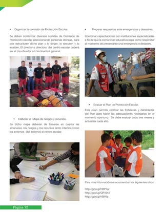 Página 72
• Organizar la comisión de Protección Escolar.
Se deben conformar diversos comités de Comisión de
Protección escolar seleccionando personas idóneas, para
que estructuren dicho plan y lo dirijan, lo ejecuten y lo
evalúen. El director o directora del centro escolar deberá
ser el coordinador o coordinadora general.
• Elaborar el Mapa de riesgos y recursos.
En dicho mapa deberán de tomarse en cuenta las
amenazas, los riesgos y los recursos tanto internos como
los externos (del entorno) al centro escolar.
• Preparar respuestas ante emergencias y desastres.
Coordinar capacitaciones con instituciones especializadas
a fin de que la comunidad educativa sepa cómo responder
al momento de presentarse una emergencia o desastre.
• Evaluar el Plan de Protección Escolar.
Este paso permite verificar las fortalezas y debilidades
del Plan para hacer las adecuaciones necesarias en el
momento oportuno. Se debe evaluar cada tres meses y
actualizar cada año.
Para más información se recomiendan los siguientes sitios:
http://goo.gl/H8P7ar
http://goo.gl/QR12t4
http://goo.gl/hBiKlp
 