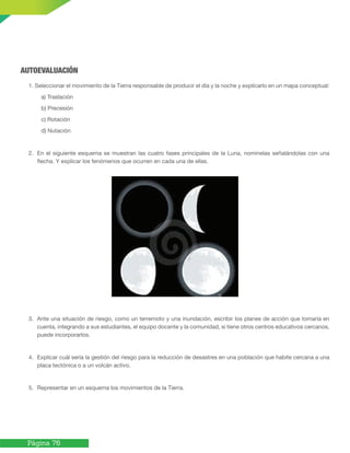 Página 76
AUTOEVALUACIÓN
1. Seleccionar el movimiento de la Tierra responsable de producir el día y la noche y explícarlo en un mapa conceptual:
a) Traslación
b) Precesión
c) Rotación
d) Nutación
2. En el siguiente esquema se muestran las cuatro fases principales de la Luna, nomínelas señalándolas con una
flecha. Y explicar los fenómenos que ocurren en cada una de ellas.
3. Ante una situación de riesgo, como un terremoto y una inundación, escribir los planes de acción que tomaría en
cuenta, integrando a sus estudiantes, el equipo docente y la comunidad, si tiene otros centros educativos cercanos,
puede incorporarlos.
4. Explicar cuál sería la gestión del riesgo para la reducción de desastres en una población que habite cercana a una
placa tectónica o a un volcán activo.
5. Representar en un esquema los movimientos de la Tierra.
 