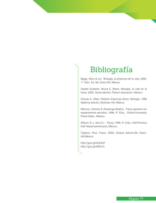 Página 77
Biggs, Alton & col; Biología, la dinámica de la vida, 2000,
1ª. Edic. Ed. Mc Graw Hill, México
Gerald Audesirk, Bruce E. Byers. Biología, la vida en la
tierra. 2003. Sexta edición, Person educación. México
Claude A. Villee, Roberto Espinosa Zarza. Biología. 1988
Séptima edición, McGraw-Hill, México
Máximo, Antonio & Alvarenga Beatriz, Física general con
experimentos sencillos, 1998, 4ª. Edic., Oxford University
Press-Harla , México.
Wilson, R. y Jerry D.; Física, 1996. 2ª. Edic., Edit Prentice
Hall Hispanoamericana, México.
Tippens, Paul. Física. 2009. Octava edición,Mc Gram-
Hill,México
http://goo.gl/GUhEJF
http://goo.gl/eMZLr5
Bibliografía
 