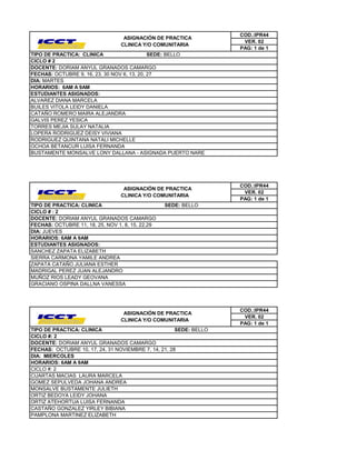 COD.:IPR44
                                  ASIGNACIÓN DE PRACTICA
                                                                     VER. 02
                                 CLINICA Y/O COMUNITARIA
                                                                    PAG: 1 de 1
TIPO DE PRACTICA: CLINICA                    SEDE: BELLO
CICLO # 2
DOCENTE: DORIAM ANYUL GRANADOS CAMARGO
FECHAS: OCTUBRE 9, 16, 23, 30 NOV 6, 13, 20, 27
DIA: MARTES
HORARIOS: 6AM A 9AM
ESTUDIANTES ASIGNADOS:
ALVAREZ DIANA MARCELA
BUILES VITOLA LEIDY DANIELA
CATAÑO ROMERO MAIRA ALEJANDRA
GALVIS PEREZ YESICA
TORRES MEJIA SULAY NATALIA
LOPERA RODRIGUEZ DEISY VIVIANA
RODRIGUEZ QUINTANA NATALI MICHELLE
OCHOA BETANCUR LUISA FERNANDA
BUSTAMENTE MONSALVE LONY DALLANA - ASIGNADA PUERTO NARE




                                                                    COD.:IPR44
                                  ASIGNACIÓN DE PRACTICA
                                                                     VER. 02
                                 CLINICA Y/O COMUNITARIA
                                                                    PAG: 1 de 1
TIPO DE PRACTICA: CLINICA                         SEDE: BELLO
CICLO # : 2
DOCENTE: DORIAM ANYUL GRANADOS CAMARGO
FECHAS: OCTUBRE 11, 18, 25, NOV 1, 8, 15, 22,29
DIA: JUEVES
HORARIOS: 6AM A 9AM
ESTUDIANTES ASIGNADOS:
SANCHEZ ZAPATA ELIZABETH
SIERRA CARMONA YAMILE ANDREA
ZAPATA CATAÑO JULIANA ESTHER
MADRIGAL PEREZ JUAN ALEJANDRO
MUÑOZ RIOS LEADY GEOVANA
GRACIANO OSPINA DALLNA VANESSA




                                                                    COD.:IPR44
                                  ASIGNACIÓN DE PRACTICA
                                                                     VER. 02
                                 CLINICA Y/O COMUNITARIA
                                                                    PAG: 1 de 1
TIPO DE PRACTICA: CLINICA                             SEDE: BELLO
CICLO #: 2
DOCENTE: DORIAM ANYUL GRANADOS CAMARGO
FECHAS: OCTUBRE 10, 17, 24, 31 NOVIEMBRE 7, 14, 21, 28
DIA: MIERCOLES
HORARIOS: 6AM A 9AM
CICLO #: 2
CUARTAS MACIAS LAURA MARCELA
GOMEZ SEPULVEDA JOHANA ANDREA
MONSALVE BUSTAMENTE JULIETH
ORTIZ BEDOYA LEIDY JOHANA
ORTIZ ATEHORTUA LUISA FERNANDA
CASTAÑO GONZALEZ YIRLEY BIBIANA
PAMPLONA MARTINEZ ELIZABETH
 