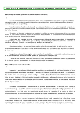 Orden 3622/2014, de ordenación de la evaluación y documentos en Educación Primaria
Artículo 12 y 20. Normas generales de ordenación de la evaluación.
(...)
La evaluación de los aprendizajes de los alumnos en Educación Primaria será continua y global y tendrá en
cuenta su progreso en el conjunto de las áreas del currículo. En todo caso, tendrá carácter informativo, formativo y
orientador del proceso de aprendizaje.
Los criterios de evaluación y estándares de aprendizaje evaluables serán los referentes para la comprobación
del grado de adquisición de las competencias y el logro de los objetivos de la etapa en las evaluaciones continua y
final de los alumnos.
El maestro del área o el equipo docente establecerá medidas de refuerzo educativo cuando el progreso del
alumno no sea el adecuado tras el proceso de evaluación. Estas medidas se adoptarán en cualquier momento del
curso, tan pronto como se detecten las dificultades
El alumnado será evaluado conforme a criterios de plena objetividad, así como a conocer los resultados de
sus aprendizajes, para que la información que se obtenga a través de los procedimientos informales y formales de
evaluación tenga valor formativo y lo comprometa en la mejora de su educación.
El centro comunicará a los padres o tutores legales de los alumnos al principio de cada curso los criterios y
procedimientos de evaluación y calificación que se hayan establecido para cada área y curso, así como los criterios
de promoción.
Los padres, madres o tutores legales podrán solicitar al maestro tutor o maestra tutora aclaraciones acerca
de las evaluaciones que se realicen sobre el proceso de aprendizaje de sus hijos e hijas.
A través de este protocolo junto en el Proyecto Educativo del centro se establece el sistema de participación
de los padres, madres o tutores legales en el desarrollo del proceso de evaluación.
Artículo 21. Participación de las familias.
(...)
Los padres o tutores legales deberán participar y colaborar en la educación de sus hijos o tutelados, así como
conocer las decisiones relativas a la evaluación y a la promoción. Tendrán acceso dentro del centro a los exámenes y
documentos de las evaluaciones que realicen sus hijos o tutelados, de conformidad con lo establecido en el artículo
4.2.e) de la Ley Orgánica 8/1985, de 3 de julio, Reguladora del Derecho a la Educación. Además se les informaran a
través de la agenda escolar o documentos elaborado de las calificaciones obtenidas de las pruebas realizadas
durante el curso escolar.
El maestro tutor informará a las familias de los alumnos periódicamente a lo largo del curso, cuando la
situación lo aconseje o las familias lo demanden, sobre el aprovechamiento académico de sus hijos y la marcha de su
proceso educativo y, en todo caso, con posterioridad a cada sesión de evaluación. A tal efecto, se utilizará la
información recogida en el proceso de evaluación continua, de acuerdo con los modelos establecidos por el centro.
Asimismo, el centro informará por escrito a la familia del alumno, tras la evaluación final, indicando, al menos,
los siguientes extremos: las calificaciones obtenidas en las distintas áreas, la promoción o no al curso o etapa
siguientes y las medidas de apoyo adoptadas, en su caso, para que el alumno alcance los objetivos programados.
 